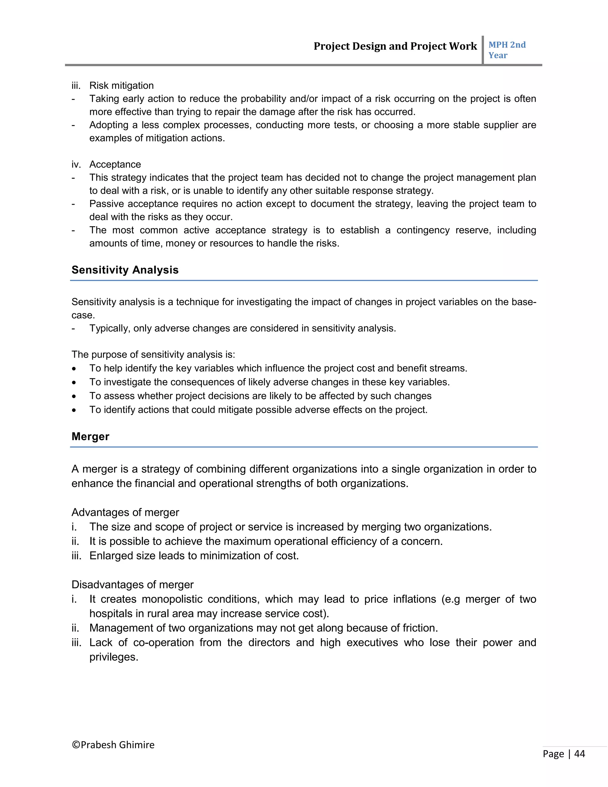 Project Design and Project Work MPH 2nd
Year
©Prabesh Ghimire
Page | 44
iii. Risk mitigation
- Taking early action to reduce the probability and/or impact of a risk occurring on the project is often
more effective than trying to repair the damage after the risk has occurred.
- Adopting a less complex processes, conducting more tests, or choosing a more stable supplier are
examples of mitigation actions.
iv. Acceptance
- This strategy indicates that the project team has decided not to change the project management plan
to deal with a risk, or is unable to identify any other suitable response strategy.
- Passive acceptance requires no action except to document the strategy, leaving the project team to
deal with the risks as they occur.
- The most common active acceptance strategy is to establish a contingency reserve, including
amounts of time, money or resources to handle the risks.
Sensitivity Analysis
Sensitivity analysis is a technique for investigating the impact of changes in project variables on the base-
case.
- Typically, only adverse changes are considered in sensitivity analysis.
The purpose of sensitivity analysis is:
 To help identify the key variables which influence the project cost and benefit streams.
 To investigate the consequences of likely adverse changes in these key variables.
 To assess whether project decisions are likely to be affected by such changes
 To identify actions that could mitigate possible adverse effects on the project.
Merger
A merger is a strategy of combining different organizations into a single organization in order to
enhance the financial and operational strengths of both organizations.
Advantages of merger
i. The size and scope of project or service is increased by merging two organizations.
ii. It is possible to achieve the maximum operational efficiency of a concern.
iii. Enlarged size leads to minimization of cost.
Disadvantages of merger
i. It creates monopolistic conditions, which may lead to price inflations (e.g merger of two
hospitals in rural area may increase service cost).
ii. Management of two organizations may not get along because of friction.
iii. Lack of co-operation from the directors and high executives who lose their power and
privileges.
 