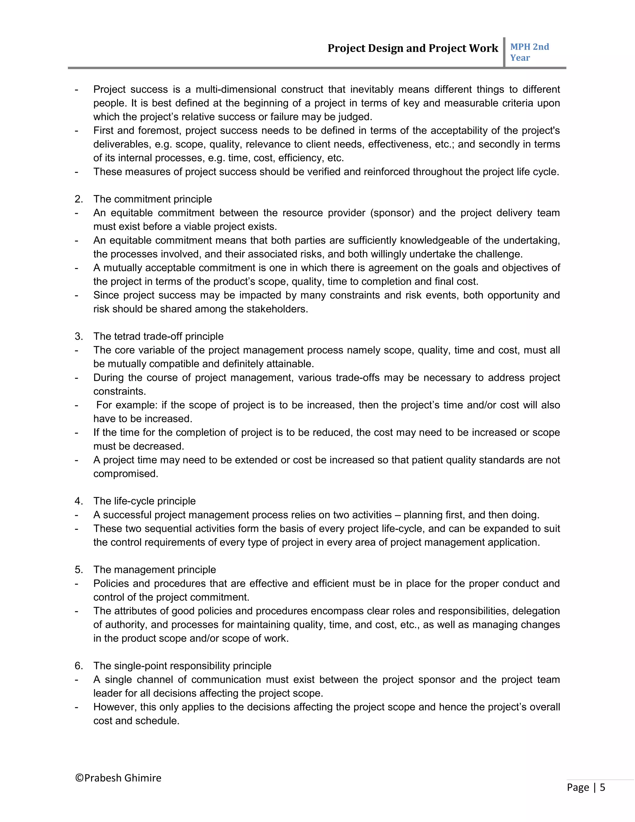 Project Design and Project Work MPH 2nd
Year
©Prabesh Ghimire
Page | 5
- Project success is a multi-dimensional construct that inevitably means different things to different
people. It is best defined at the beginning of a project in terms of key and measurable criteria upon
which the project’s relative success or failure may be judged.
- First and foremost, project success needs to be defined in terms of the acceptability of the project's
deliverables, e.g. scope, quality, relevance to client needs, effectiveness, etc.; and secondly in terms
of its internal processes, e.g. time, cost, efficiency, etc.
- These measures of project success should be verified and reinforced throughout the project life cycle.
2. The commitment principle
- An equitable commitment between the resource provider (sponsor) and the project delivery team
must exist before a viable project exists.
- An equitable commitment means that both parties are sufficiently knowledgeable of the undertaking,
the processes involved, and their associated risks, and both willingly undertake the challenge.
- A mutually acceptable commitment is one in which there is agreement on the goals and objectives of
the project in terms of the product’s scope, quality, time to completion and final cost.
- Since project success may be impacted by many constraints and risk events, both opportunity and
risk should be shared among the stakeholders.
3. The tetrad trade-off principle
- The core variable of the project management process namely scope, quality, time and cost, must all
be mutually compatible and definitely attainable.
- During the course of project management, various trade-offs may be necessary to address project
constraints.
- For example: if the scope of project is to be increased, then the project’s time and/or cost will also
have to be increased.
- If the time for the completion of project is to be reduced, the cost may need to be increased or scope
must be decreased.
- A project time may need to be extended or cost be increased so that patient quality standards are not
compromised.
4. The life-cycle principle
- A successful project management process relies on two activities – planning first, and then doing.
- These two sequential activities form the basis of every project life-cycle, and can be expanded to suit
the control requirements of every type of project in every area of project management application.
5. The management principle
- Policies and procedures that are effective and efficient must be in place for the proper conduct and
control of the project commitment.
- The attributes of good policies and procedures encompass clear roles and responsibilities, delegation
of authority, and processes for maintaining quality, time, and cost, etc., as well as managing changes
in the product scope and/or scope of work.
6. The single-point responsibility principle
- A single channel of communication must exist between the project sponsor and the project team
leader for all decisions affecting the project scope.
- However, this only applies to the decisions affecting the project scope and hence the project’s overall
cost and schedule.
 