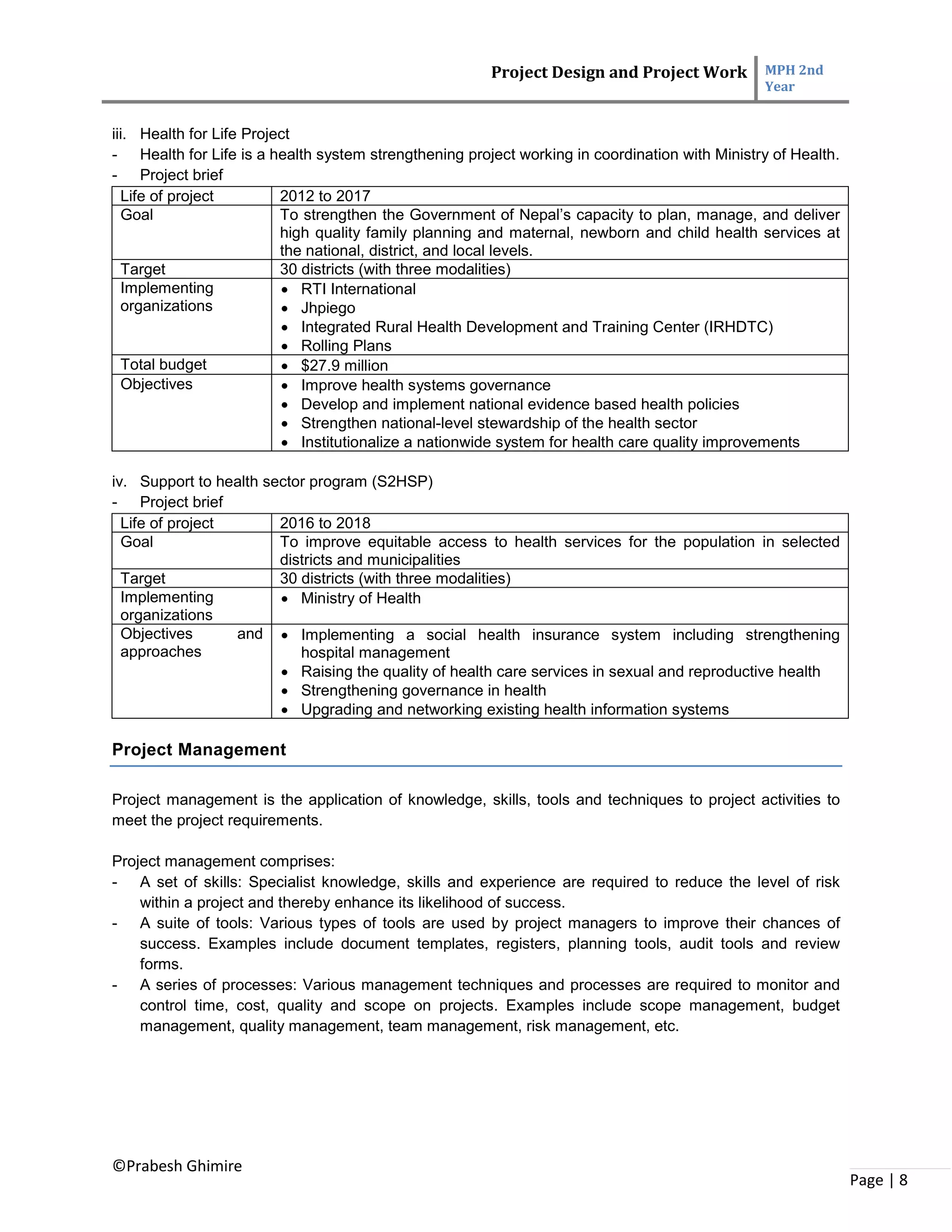 Project Design and Project Work MPH 2nd
Year
©Prabesh Ghimire
Page | 8
iii. Health for Life Project
- Health for Life is a health system strengthening project working in coordination with Ministry of Health.
- Project brief
Life of project 2012 to 2017
Goal To strengthen the Government of Nepal’s capacity to plan, manage, and deliver
high quality family planning and maternal, newborn and child health services at
the national, district, and local levels.
Target 30 districts (with three modalities)
Implementing
organizations
 RTI International
 Jhpiego
 Integrated Rural Health Development and Training Center (IRHDTC)
 Rolling Plans
Total budget  $27.9 million
Objectives  Improve health systems governance
 Develop and implement national evidence based health policies
 Strengthen national-level stewardship of the health sector
 Institutionalize a nationwide system for health care quality improvements
iv. Support to health sector program (S2HSP)
- Project brief
Life of project 2016 to 2018
Goal To improve equitable access to health services for the population in selected
districts and municipalities
Target 30 districts (with three modalities)
Implementing
organizations
 Ministry of Health
Objectives and
approaches
 Implementing a social health insurance system including strengthening
hospital management
 Raising the quality of health care services in sexual and reproductive health
 Strengthening governance in health
 Upgrading and networking existing health information systems
Project Management
Project management is the application of knowledge, skills, tools and techniques to project activities to
meet the project requirements.
Project management comprises:
- A set of skills: Specialist knowledge, skills and experience are required to reduce the level of risk
within a project and thereby enhance its likelihood of success.
- A suite of tools: Various types of tools are used by project managers to improve their chances of
success. Examples include document templates, registers, planning tools, audit tools and review
forms.
- A series of processes: Various management techniques and processes are required to monitor and
control time, cost, quality and scope on projects. Examples include scope management, budget
management, quality management, team management, risk management, etc.
 
