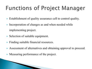  Establishment of quality assurance cell to control quality.
 Incorporation of changes as and when needed while
implementing project.
 Selection of suitable equipment.
 Finding suitable financial resources.
 Assessment of alternatives and obtaining approval to proceed.
 Measuring performance of the project.
 