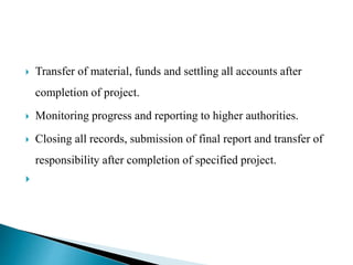  Transfer of material, funds and settling all accounts after
completion of project.
 Monitoring progress and reporting to higher authorities.
 Closing all records, submission of final report and transfer of
responsibility after completion of specified project.

 