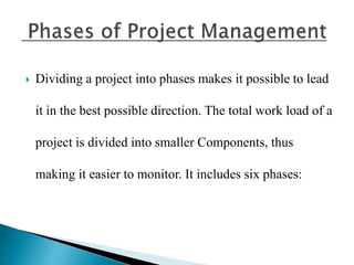  Dividing a project into phases makes it possible to lead
it in the best possible direction. The total work load of a
project is divided into smaller Components, thus
making it easier to monitor. It includes six phases:
 