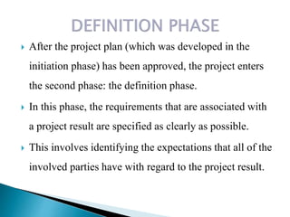  After the project plan (which was developed in the
initiation phase) has been approved, the project enters
the second phase: the definition phase.
 In this phase, the requirements that are associated with
a project result are specified as clearly as possible.
 This involves identifying the expectations that all of the
involved parties have with regard to the project result.
 