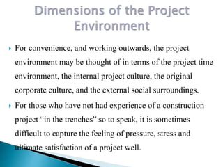  For convenience, and working outwards, the project
environment may be thought of in terms of the project time
environment, the internal project culture, the original
corporate culture, and the external social surroundings.
 For those who have not had experience of a construction
project “in the trenches” so to speak, it is sometimes
difficult to capture the feeling of pressure, stress and
ultimate satisfaction of a project well.
 