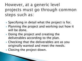  Specifying in detail what the project is for.
 Planning the project and working out how it
will be done.
 Doing the project and creating the
deliverables according to the plan.
 Checking that the deliverables are as you
originally wanted and meet the needs.
 Closing the project down.
 