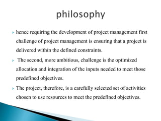  hence requiring the development of project management first
challenge of project management is ensuring that a project is
delivered within the defined constraints.
 The second, more ambitious, challenge is the optimized
allocation and integration of the inputs needed to meet those
predefined objectives.
 The project, therefore, is a carefully selected set of activities
chosen to use resources to meet the predefined objectives.
 