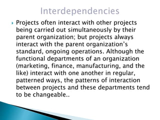  Projects often interact with other projects
being carried out simultaneously by their
parent organization; but projects always
interact with the parent organization’s
standard, ongoing operations. Although the
functional departments of an organization
(marketing, finance, manufacturing, and the
like) interact with one another in regular,
patterned ways, the patterns of interaction
between projects and these departments tend
to be changeable..
 