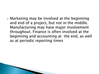  Marketing may be involved at the beginning
and end of a project, but not in the middle.
Manufacturing may have major involvement
throughout. Finance is often involved at the
beginning and accounting at the end, as well
as at periodic reporting times
 