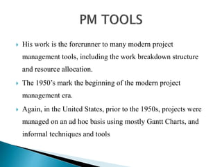  His work is the forerunner to many modern project
management tools, including the work breakdown structure
and resource allocation.
 The 1950’s mark the beginning of the modern project
management era.
 Again, in the United States, prior to the 1950s, projects were
managed on an ad hoc basis using mostly Gantt Charts, and
informal techniques and tools
 