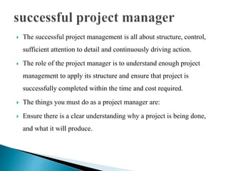  The successful project management is all about structure, control,
sufficient attention to detail and continuously driving action.
 The role of the project manager is to understand enough project
management to apply its structure and ensure that project is
successfully completed within the time and cost required.
 The things you must do as a project manager are:
 Ensure there is a clear understanding why a project is being done,
and what it will produce.
 