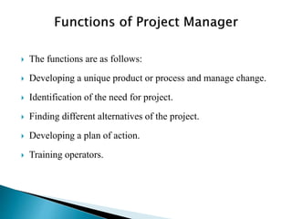 The functions are as follows:
 Developing a unique product or process and manage change.
 Identification of the need for project.
 Finding different alternatives of the project.
 Developing a plan of action.
 Training operators.
 