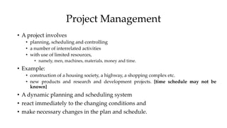 Project Management
• A project involves
• planning, scheduling and controlling
• a number of interrelated activities
• with use of limited resources,
• namely, men, machines, materials, money and time.
• Example:
• construction of a housing society, a highway, a shopping complex etc.
• new products and research and development projects. [time schedule may not be
known]
• A dynamic planning and scheduling system
• react immediately to the changing conditions and
• make necessary changes in the plan and schedule.
 