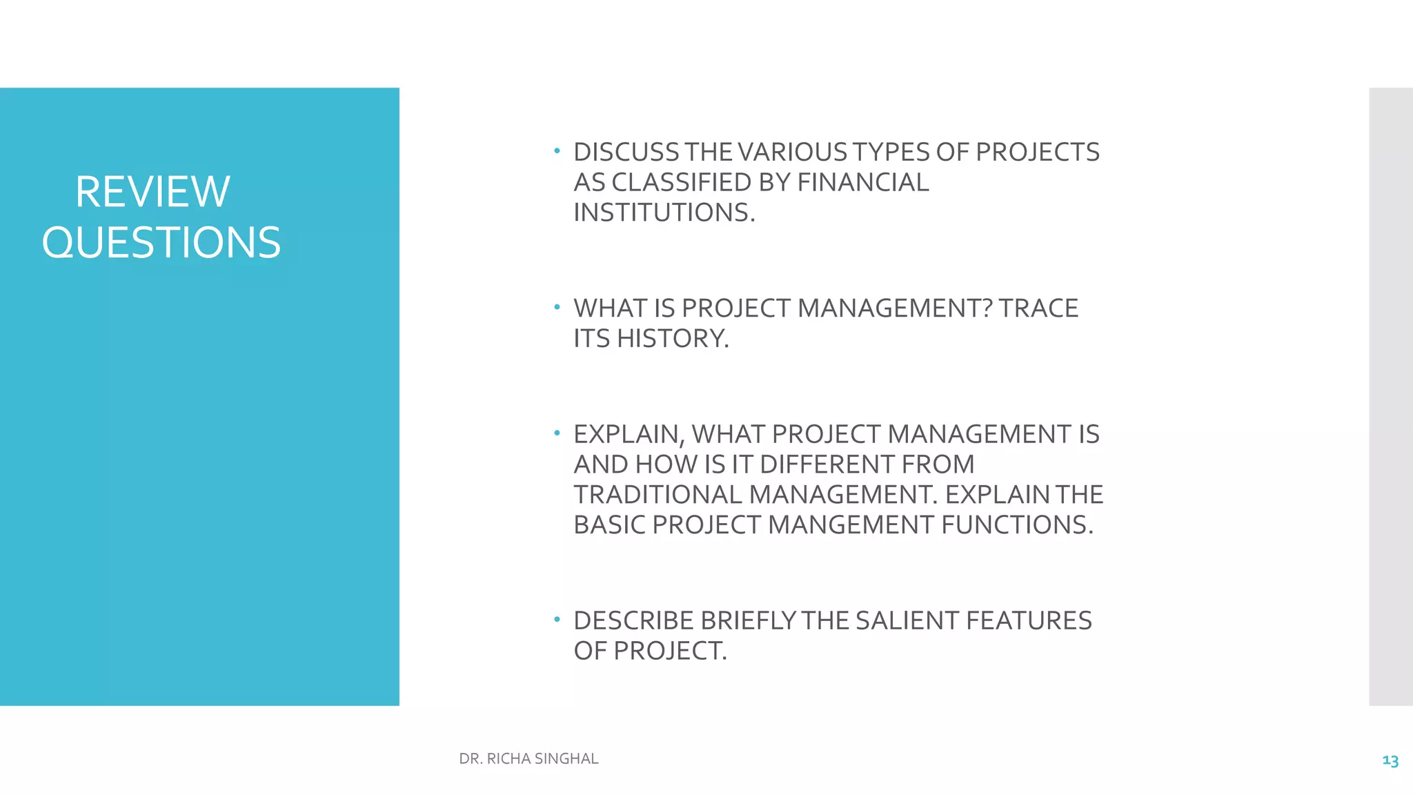REVIEW
QUESTIONS
 DISCUSSTHEVARIOUSTYPES OF PROJECTS
AS CLASSIFIED BY FINANCIAL
INSTITUTIONS.
 WHAT IS PROJECT MANAGEMENT? TRACE
ITS HISTORY.
 EXPLAIN, WHAT PROJECT MANAGEMENT IS
AND HOW IS IT DIFFERENT FROM
TRADITIONAL MANAGEMENT. EXPLAINTHE
BASIC PROJECT MANGEMENT FUNCTIONS.
 DESCRIBE BRIEFLYTHE SALIENT FEATURES
OF PROJECT.
DR. RICHA SINGHAL 13
 