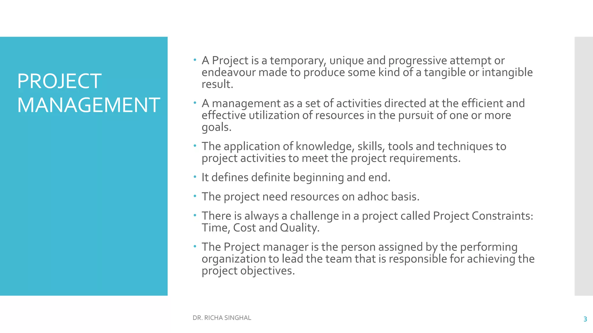 PROJECT
MANAGEMENT
 A Project is a temporary, unique and progressive attempt or
endeavour made to produce some kind of a tangible or intangible
result.
 A management as a set of activities directed at the efficient and
effective utilization of resources in the pursuit of one or more
goals.
 The application of knowledge, skills, tools and techniques to
project activities to meet the project requirements.
 It defines definite beginning and end.
 The project need resources on adhoc basis.
 There is always a challenge in a project called Project Constraints:
Time, Cost and Quality.
 The Project manager is the person assigned by the performing
organization to lead the team that is responsible for achieving the
project objectives.
DR. RICHA SINGHAL 3
 