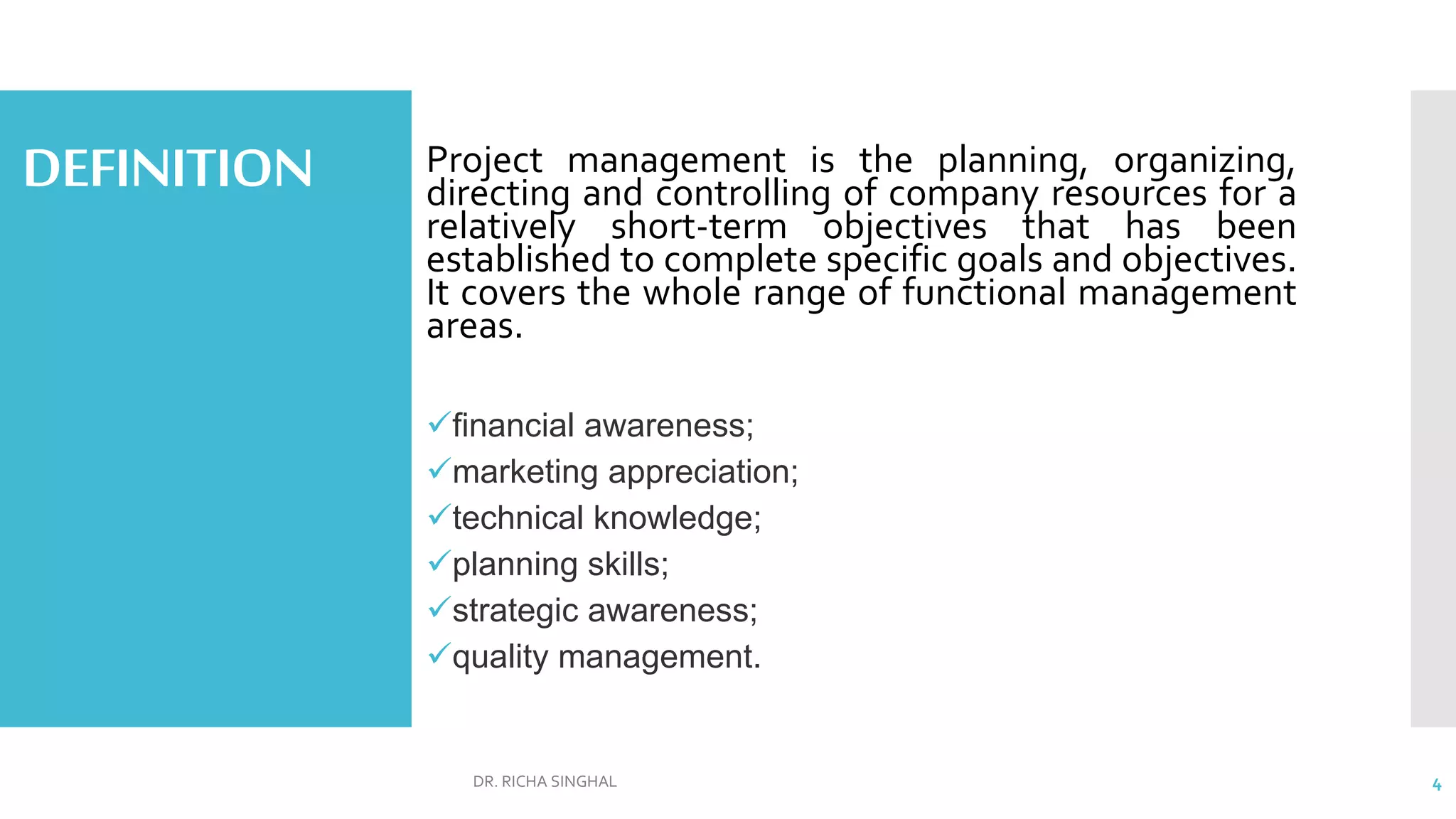 DEFINITION Project management is the planning, organizing,
directing and controlling of company resources for a
relatively short-term objectives that has been
established to complete specific goals and objectives.
It covers the whole range of functional management
areas.
financial awareness;
marketing appreciation;
technical knowledge;
planning skills;
strategic awareness;
quality management.
DR. RICHA SINGHAL 4
 