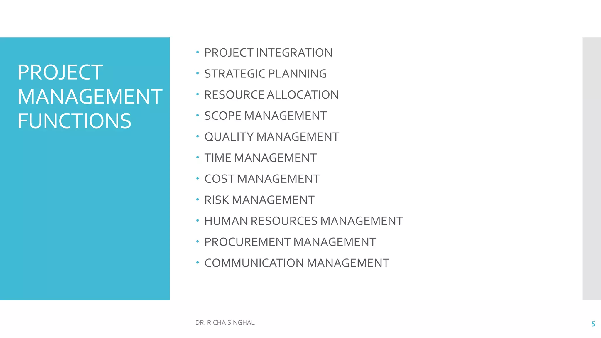 PROJECT
MANAGEMENT
FUNCTIONS
 PROJECT INTEGRATION
 STRATEGIC PLANNING
 RESOURCEALLOCATION
 SCOPE MANAGEMENT
 QUALITY MANAGEMENT
 TIME MANAGEMENT
 COST MANAGEMENT
 RISK MANAGEMENT
 HUMAN RESOURCES MANAGEMENT
 PROCUREMENT MANAGEMENT
 COMMUNICATION MANAGEMENT
DR. RICHA SINGHAL 5
 