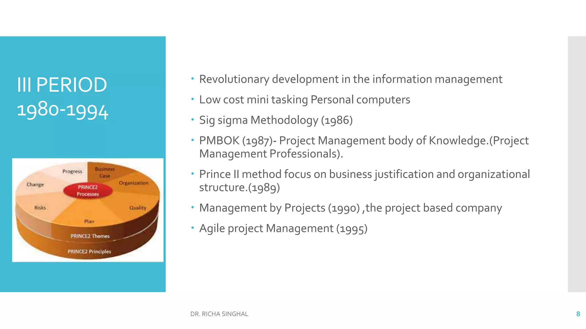 III PERIOD
1980-1994
 Revolutionary development in the information management
 Low cost mini tasking Personal computers
 Sig sigma Methodology (1986)
 PMBOK (1987)- Project Management body of Knowledge.(Project
Management Professionals).
 Prince II method focus on business justification and organizational
structure.(1989)
 Management by Projects (1990) ,the project based company
 Agile project Management (1995)
DR. RICHA SINGHAL 8
 