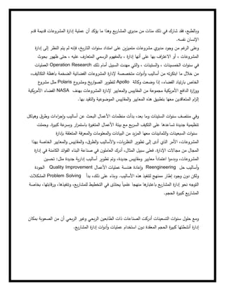 ‫شار‬ ‫فقد‬ ،‫وبالطبع‬
‫يع‬‫ر‬‫المشا‬ ‫ي‬
‫مدير‬ ‫من‬ ‫مئات‬ ‫ذلك‬ ‫في‬ ‫ك‬
‫قدم‬ ‫قديمة‬ ‫المشروعات‬ ‫ة‬
‫ر‬‫إدا‬ ‫عملية‬ ‫أن‬ ‫يؤكد‬ ‫ما‬ ‫وهذا‬
‫نفسه‬ ‫اإلنسان‬
.
‫ال‬ ‫وعلى‬
‫ة‬
‫ر‬‫إدا‬ ‫إلى‬ ‫النظر‬ ‫يتم‬ ‫لم‬ ‫فإنه‬ ،‫يخ‬‫ر‬‫التا‬ ‫ات‬‫و‬‫سن‬ ‫امتداد‬ ‫على‬ ‫ين‬‫ز‬‫متمي‬ ‫مشروعات‬ ‫ي‬
‫مدير‬ ‫وجود‬ ‫من‬ ‫غم‬
‫ر‬
‫بحوث‬ ‫ظهور‬ ‫حتى‬ ، ‫عليه‬ ‫المتعارف‬ ‫الرسمي‬ ‫بالمفهوم‬ ، ‫ة‬
‫ر‬‫إدا‬ ‫أنها‬ ‫على‬ ‫بها‬ ‫اف‬
‫ر‬‫االعت‬ ‫أو‬ ، ‫المشروعات‬
‫العمليات‬ Operation Research ‫السبي‬ ‫مهدت‬ ‫التي‬‫و‬ ، ‫الستينات‬‫و‬ ، ‫الخمسينات‬ ‫ات‬‫و‬‫سن‬ ‫في‬
‫ذلك‬ ‫أمام‬ ‫ل‬
،‫التكاليف‬ ‫باهظة‬ ‫الضخمة‬ ‫الفضائية‬ ‫المشروعات‬ ‫ة‬
‫ر‬‫إلدا‬ ‫متخصصة‬ ‫ات‬‫و‬‫أد‬‫و‬ ‫أساليب‬ ‫من‬ ‫ته‬‫ر‬‫ابتك‬ ‫ما‬ ‫خالل‬ ‫من‬
‫ع‬
‫مشرو‬ ‫مثل‬ Polaris ‫ع‬
‫ومشرو‬ ‫يخ‬‫ر‬‫ا‬‫و‬‫الص‬ ‫لتطوير‬ Apollo ‫وكالة‬ ‫وضعت‬ ‫إذا‬ ،‫الفضاء‬ ‫تياد‬‫ر‬‫با‬ ‫الخاص‬
‫يكية‬‫ر‬‫األم‬ ‫الفضاء‬ NASA ‫ا‬‫و‬ ‫المقاييس‬ ‫من‬ ‫مجموعة‬ ‫يكية‬‫ر‬‫األم‬ ‫الدافع‬ ‫ة‬
‫ر‬‫ا‬
‫ز‬‫وو‬
‫بهدف‬ ‫المشروعات‬ ‫ة‬
‫ر‬‫إلدا‬ ‫لمعايير‬
‫بها‬ ‫التقيد‬‫و‬ ‫الموضوعية‬ ‫المقاييس‬‫و‬ ‫المعايير‬ ‫هذه‬ ‫بتطبيق‬ ‫معها‬ ‫المتعاقدين‬ ‫ام‬
‫ز‬‫إل‬
.
‫وهياكل‬ ‫ق‬‫وطر‬ ‫اءات‬
‫ر‬‫إج‬‫و‬ ‫أساليب‬ ‫عن‬ ‫البحث‬ ‫األعمال‬ ‫منظمات‬ ‫بدأت‬ ،‫بعد‬ ‫وما‬ ‫الستينات‬ ‫ات‬‫و‬‫سن‬ ‫منتصف‬ ‫وفي‬
‫بيئة‬ ‫مع‬ ‫يع‬‫ر‬‫الس‬ ‫التكيف‬ ‫على‬ ‫تساعدها‬ ‫جديدة‬ ‫تنظيمية‬
‫الم‬ ‫األعمال‬
‫وحملت‬ .‫ة‬
‫ر‬‫كبي‬ ‫عة‬
‫وبسر‬ ‫ار‬
‫ر‬‫باستم‬ ‫ة‬
‫ر‬‫تغي‬
‫ال‬‫و‬ ‫السبعينات‬ ‫ات‬‫و‬‫سن‬
‫ة‬
‫ر‬‫بإدا‬ ‫المتعلقة‬ ‫فة‬‫ر‬‫المع‬‫و‬ ‫المعلومات‬‫و‬ ‫البيانات‬ ‫من‬ ‫يد‬‫ز‬‫الم‬ ‫معها‬ ‫ثمانينات‬
‫بهذا‬ ‫الخاصة‬ ‫المعايير‬‫و‬ ‫المقاييس‬‫و‬ ،‫ق‬‫الطر‬‫و‬ ‫األساليب‬‫و‬ ،‫يات‬‫ر‬‫النظ‬ ‫تطوير‬ ‫إلى‬ ‫أدى‬ ‫الذي‬ ‫األمر‬ ،‫المشروعات‬
‫سبيل‬ ‫فعلى‬ .‫ة‬
‫ر‬‫اإلدا‬ ‫مجاالت‬ ‫من‬ ‫المجال‬
‫الكامن‬ ‫ائد‬‫و‬‫الف‬ ‫البناء‬ ‫صناعة‬ ‫في‬ ‫ن‬‫العاملو‬ ‫أدرك‬ ،‫المثال‬
‫ة‬
‫ر‬‫إدا‬ ‫في‬ ‫ة‬
‫تحسين‬ :‫مثل‬ ‫جديدة‬ ‫ية‬‫ر‬‫إدا‬ ‫أساليب‬ ‫تطوير‬ ‫وتم‬ ،‫جديدة‬ ‫ومقاييس‬ ‫معايير‬ ً‫ا‬‫اعتماد‬ ‫ا‬‫و‬‫وبدء‬ ،‫المشروعات‬
‫الجودة‬ Quality Improvement ‫األعمال‬ ‫عمليات‬ ‫هندسة‬ ‫إعادة‬‫و‬ Reengineering ‫حل‬ ‫أساليب‬‫و‬
‫المشكالت‬ Problem Solving ‫بدأ‬ ،‫ذلك‬ ‫على‬ ‫وبناء‬ .‫األساليب‬ ‫هذه‬ ‫لتنفيذ‬ ‫ممنهج‬ ‫إطار‬ ‫وجود‬ ‫ن‬‫دو‬ ‫ولكن‬
‫بخاصة‬ ،‫قابتها‬‫ر‬‫و‬ ،‫وتنفيذها‬ ،‫يع‬‫ر‬‫للمشا‬ ‫التخطيط‬ ‫في‬ ‫يحتذى‬ ً‫ا‬‫علمي‬ ‫منهجا‬ ‫ها‬
‫باعتبار‬ ‫يع‬‫ر‬‫المشا‬ ‫ة‬
‫ر‬‫إدا‬ ‫نحو‬ ‫التوجه‬
‫الحجم‬ ‫ة‬
‫ر‬‫كبي‬ ‫يع‬‫ر‬‫المشا‬
.
‫ذات‬ ‫الصناعات‬ ‫أدركت‬ ‫التسعينات‬ ‫ات‬‫و‬‫سن‬ ‫حلول‬ ‫ومع‬
‫بمكان‬ ‫الصعوبة‬ ‫من‬ ‫أن‬ ‫بحي‬‫ر‬‫ال‬ ‫وغير‬ ‫بحي‬‫ر‬‫ال‬ ‫الطابعين‬
‫يع‬‫ر‬‫المشا‬ ‫ة‬
‫ر‬‫إدا‬ ‫ات‬‫و‬‫أد‬‫و‬ ‫عمليات‬ ‫استخدام‬ ‫ن‬‫دو‬ ‫المعقدة‬ ‫الحجم‬ ‫ة‬
‫ر‬‫كبي‬ ‫أنشطتها‬ ‫ة‬
‫ر‬‫إدا‬
.
 