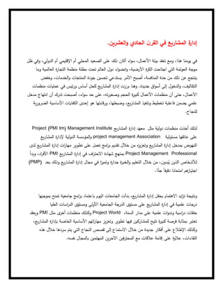 ‫العشرين‬‫و‬ ‫الحادي‬ ‫ن‬‫القر‬ ‫في‬ ‫المشاريع‬ ‫ة‬
‫إدار‬
.
‫أم‬ ‫المحلي‬ ‫الصعيد‬ ‫على‬ ‫ذلك‬ ‫أكان‬ ‫اء‬‫و‬‫س‬ ،‫األعمال‬ ‫بيئة‬ ‫تعقد‬ ‫ومع‬ ،‫هذا‬ ‫يومنا‬ ‫في‬
‫ظل‬ ‫وفي‬ ،‫الدولي‬ ‫أم‬ ‫اإلقليمي‬
‫ال‬ ‫موجة‬
‫وما‬ ‫العالمية‬ ‫ة‬
‫ر‬‫التجا‬ ‫منظمة‬ ‫مظلة‬ ‫تحت‬ ‫العالم‬ ‫دول‬ ‫اء‬‫و‬‫انض‬‫و‬ ،‫األرضية‬ ‫ة‬
‫ر‬‫الك‬ ‫اجتاحت‬ ‫التي‬ ‫عولمة‬
‫وخفض‬ ،‫الخدمات‬‫و‬ ‫المنتجات‬ ‫جودة‬ ‫تحسين‬ ‫يستدعي‬ ‫األمر‬ ‫أصبح‬ ،‫المنافسة‬ ‫حدة‬ ‫من‬ ‫ذلك‬ ‫عن‬ ‫ينتجع‬
‫ة‬
‫ر‬‫إدا‬ ‫برزت‬ ‫وهنا‬ .‫جديدة‬ ‫اق‬‫و‬‫أس‬ ‫إلى‬ ‫الدخول‬‫و‬ ،‫التكاليف‬
‫منظمات‬ ‫عمليات‬ ‫في‬ ‫ئيس‬‫ر‬‫و‬ ‫أساس‬ ‫كحل‬ ‫يع‬‫ر‬‫المشا‬
‫م‬ ‫أن‬ ‫حتى‬ ،‫األعمال‬
‫مدخل‬ ‫انتهاج‬ ‫أن‬ ‫تدرك‬ ‫أصبحت‬ ،‫اء‬‫و‬‫س‬ ‫حد‬ ‫على‬ ،‫ته‬‫ر‬‫وصغي‬ ‫الحجم‬ ‫ة‬
‫ر‬‫كبي‬ ‫األعمال‬ ‫نظمات‬
‫ية‬‫ر‬‫الضرو‬ ‫األساسية‬ ‫الكفايات‬ ‫إحدى‬ ‫هو‬ ‫قابتها‬‫ر‬‫و‬ ،‫وضبطها‬ ،‫يع‬‫ر‬‫المشا‬ ‫وتنفيذ‬ ‫تخطيط‬ ‫فاعلية‬ ‫يضمن‬ ‫علمي‬
‫للنجاح‬
.
Project (PMI tm) Management Institute ‫مثل‬ ‫دولية‬ ‫منظمات‬ ‫أخذت‬ ‫لذلك‬
‫يع‬‫ر‬‫المشا‬ ‫ة‬
‫ر‬‫إدا‬ ‫معهد‬
‫يع‬‫ر‬‫المشا‬ ‫ة‬
‫ر‬‫إلدا‬ ‫الدولية‬ ‫المؤسسة‬‫و‬ project management Association ‫مسئولية‬ ‫عاتقها‬ ‫على‬
‫لدى‬ ‫يع‬‫ر‬‫المشا‬ ‫ة‬
‫ر‬‫إدا‬ ‫ات‬
‫ر‬‫مها‬ ‫تطوير‬ ‫على‬ ‫تعمل‬ ‫امج‬
‫ر‬‫ب‬ ‫تقديم‬ ‫خالل‬ ‫من‬ ‫ه‬
‫ز‬‫ي‬‫ز‬‫وتع‬ ‫يع‬‫ر‬‫المشا‬ ‫ة‬
‫ر‬‫إدا‬ ‫بمدخل‬ ‫النهوض‬
‫وب‬ ،‫اد‬
‫ر‬‫األف‬
‫دأ‬ PMI ‫يع‬‫ر‬‫المشا‬ ‫ة‬
‫ر‬‫إدا‬ ‫في‬ ‫اف‬
‫ر‬‫االحت‬ ‫شهادة‬ ‫بمنهج‬ Project Management Professional
(PMP) ‫بعد‬ ‫وذلك‬ ‫يع‬‫ر‬‫المشا‬ ‫ة‬
‫ر‬‫إدا‬ ‫مجال‬ ‫في‬ ‫ا‬
‫ز‬‫وتمي‬ ‫ة‬
‫ر‬‫جدا‬ ‫ة‬
‫ر‬‫الخب‬‫و‬ ‫التعليم‬ ‫خالل‬ ‫من‬ ،‫ن‬‫بدو‬ُ
‫ي‬ ‫الذين‬ ‫لألشخاص‬
‫ا‬ًّ
‫جد‬ ً‫ا‬‫دقيق‬ ‫امتحانا‬ ‫هم‬
‫اجتياز‬
.
‫بموجبها‬ ‫تمنح‬ ‫جامعية‬ ‫امج‬
‫ر‬‫ب‬ ‫باعتماد‬ ‫اليوم‬ ‫الجامعات‬ ‫بدأت‬ ،‫يع‬‫ر‬‫المشا‬ ‫ة‬
‫ر‬‫إدا‬ ‫بحقل‬ ‫االهتمام‬ ‫ايد‬
‫ز‬‫ت‬ ‫ونتيجة‬
‫الدرجة‬ ‫مستوى‬ ‫على‬ ‫يع‬‫ر‬‫المشا‬ ‫ة‬
‫ر‬‫إدا‬ ‫في‬ ‫علمية‬ ‫درجات‬
‫الجامعية‬
‫العليا‬ ‫اسات‬
‫ر‬‫الد‬ ‫ومستوى‬ ‫األولى‬
‫ويعقد‬ PMI ‫مثل‬ ‫ى‬
‫أخر‬ ‫منظمات‬ ‫وكذلك‬ Project World ،‫السنة‬ ‫مدار‬ ‫على‬ ‫علمية‬ ‫ات‬‫و‬‫وند‬ ‫اسية‬
‫ر‬‫د‬ ‫حلقات‬
،‫يع‬‫ر‬‫المشا‬ ‫ة‬
‫ر‬‫بإدا‬ ‫الخاصة‬ ‫األساسية‬ ‫اتهم‬
‫ر‬‫مها‬ ‫يز‬‫ز‬‫وتع‬ ‫تطوير‬ ‫فيها‬ ‫للمشاركين‬ ‫تتيح‬ ‫ة‬
‫ر‬‫كبي‬ ‫فرصة‬ ‫بمثابة‬ ‫تعتبر‬
‫هذه‬ ‫خالل‬ ‫سردها‬ ‫يتم‬ ‫التي‬ ‫النجاح‬ ‫قصص‬ ‫إلى‬ ‫االستماع‬ ‫خالل‬ ‫من‬ ‫جديدة‬ ‫أفكار‬ ‫على‬ ‫اإلطالع‬ ‫وكذلك‬
‫عال‬ ‫إقامة‬ ‫على‬ ‫عالوة‬ ،‫اللقاءات‬
‫نفسه‬ ‫بالمجال‬ ‫المهتمين‬ ‫ين‬‫ر‬‫اآلخ‬ ‫فين‬‫ر‬‫المحت‬ ‫مع‬ ‫قات‬
.
 