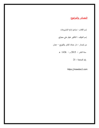 :‫اجع‬
‫ر‬‫الم‬‫و‬ ‫المصادر‬
‫المشروعات‬ ‫ة‬
‫ر‬‫إدا‬ ‫مبادئ‬ : ‫الكتاب‬ ‫إسم‬
‫ي‬
‫حجاز‬ ‫علي‬ ‫هيثم‬ ‫الدكتور‬ : ‫المؤلف‬ ‫إسم‬
‫يع‬‫ز‬‫التو‬‫و‬ ‫للنشر‬ ‫صفاء‬ ‫دار‬ : ‫إصدار‬ ‫من‬
-
‫عمان‬
: ‫النشر‬ ‫سنة‬
2015
‫م‬
-
1436
‫ه‬
: ‫الصفحة‬ ‫قم‬‫ر‬
21
https://mawdoo3.com
 
