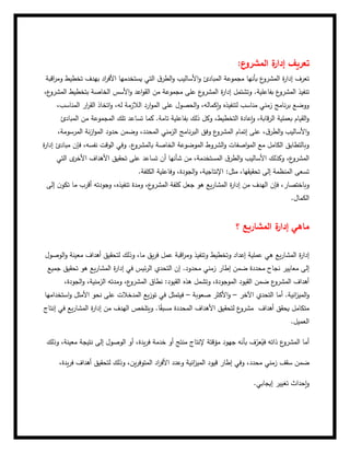 ‫ع‬
‫المشرو‬ ‫ة‬
‫إدار‬ ‫تعريف‬
:
‫اقبة‬
‫ر‬‫وم‬ ‫تخطيط‬ ‫بهدف‬ ‫اد‬
‫ر‬‫األف‬ ‫يستخدمها‬ ‫التي‬ ‫ق‬‫الطر‬‫و‬ ‫األساليب‬‫و‬ ‫المبادئ‬ ‫مجموعة‬ ‫بأنها‬ ‫ع‬
‫المشرو‬ ‫ة‬
‫ر‬‫إدا‬ ‫تعرف‬
‫ة‬
‫ر‬‫إدا‬ ‫وتشتمل‬ .‫بفاعلية‬ ‫ع‬
‫المشرو‬ ‫تنفيذ‬
‫بتخطيط‬ ‫الخاصة‬ ‫األسس‬‫و‬ ‫اعد‬‫و‬‫الق‬ ‫من‬ ‫مجموعة‬ ‫على‬ ‫ع‬
‫المشرو‬
،‫ع‬
‫المشرو‬
،‫المناسب‬ ‫ار‬
‫ر‬‫الق‬ ‫اتخاذ‬‫و‬ ،‫له‬ ‫الالزمة‬ ‫ارد‬‫و‬‫الم‬ ‫على‬ ‫الحصول‬‫و‬ ،‫إكماله‬‫و‬ ‫لتنفيذه‬ ‫مناسب‬ ‫زمني‬ ‫نامج‬‫ر‬‫ب‬ ‫ووضع‬
‫المبادئ‬ ‫من‬ ‫المجموعة‬ ‫تلك‬ ‫تساعد‬ ‫كما‬ .‫تامة‬ ‫بفاعلية‬ ‫ذلك‬ ‫وكل‬ ،‫التخطيط‬ ‫إعادة‬‫و‬ ،‫قابة‬‫ر‬‫ال‬ ‫بعملية‬ ‫القيام‬‫و‬
‫األس‬‫و‬
‫إتمام‬ ‫على‬ ،‫ق‬‫الطر‬‫و‬ ‫اليب‬
،‫المرسومة‬ ‫نة‬‫ز‬‫ا‬‫و‬‫الم‬ ‫حدود‬ ‫وضمن‬ ،‫المحدد‬ ‫الزمني‬ ‫نامج‬‫ر‬‫الب‬ ‫وفق‬ ‫ع‬
‫المشرو‬
‫ة‬
‫ر‬‫إدا‬ ‫مبادئ‬ ‫فإن‬ ،‫نفسه‬ ‫الوقت‬ ‫وفي‬ .‫ع‬
‫بالمشرو‬ ‫الخاصة‬ ‫الموضوعة‬ ‫الشروط‬‫و‬ ‫اصفات‬‫و‬‫الم‬ ‫مع‬ ‫الكامل‬ ‫وبالتطابق‬
‫األ‬ ‫تحقيق‬ ‫على‬ ‫تساعد‬ ‫أن‬ ‫شأنها‬ ‫من‬ ،‫المستخدمة‬ ‫ق‬‫الطر‬‫و‬ ‫األساليب‬ ‫وكذلك‬ ،‫ع‬
‫المشرو‬
‫التي‬ ‫ى‬
‫األخر‬ ‫هداف‬
‫الكلفة‬ ‫وفاعلية‬ ،‫الجودة‬‫و‬ ،‫اإلنتاجية‬ :‫مثل‬ ،‫تحقيقها‬ ‫إلى‬ ‫المنظمة‬ ‫تسعى‬
.
‫إلى‬ ‫ن‬‫تكو‬ ‫ما‬ ‫أقرب‬ ‫وجودته‬ ،‫تنفيذه‬ ‫ومدة‬ ،‫ع‬
‫المشرو‬ ‫كلفة‬ ‫جعل‬ ‫هو‬ ‫يع‬‫ر‬‫المشا‬ ‫ة‬
‫ر‬‫إدا‬ ‫من‬ ‫الهدف‬ ‫فإن‬ ،‫وباختصار‬
‫الكمال‬
.
‫؟‬ ‫المشاريع‬ ‫ة‬
‫إدار‬ ‫ماهي‬
‫وتخطيط‬ ‫إعداد‬ ‫عملية‬ ‫هي‬ ‫يع‬‫ر‬‫المشا‬ ‫ة‬
‫ر‬‫إدا‬
‫الوصول‬‫و‬ ‫معينة‬ ‫أهداف‬ ‫لتحقيق‬ ‫وذلك‬ ،‫ما‬ ‫يق‬‫ر‬‫ف‬ ‫عمل‬ ‫اقبة‬
‫ر‬‫وم‬ ‫وتنفيذ‬
‫ض‬ ‫محددة‬ ‫نجاح‬ ‫معايير‬ ‫إلى‬
‫جميع‬ ‫تحقيق‬ ‫هو‬ ‫يع‬‫ر‬‫المشا‬ ‫ة‬
‫ر‬‫إدا‬ ‫في‬ ‫ئيس‬‫ر‬‫ال‬ ‫التحدي‬ ‫إن‬ .‫محدود‬ ‫زمني‬ ‫إطار‬ ‫من‬
،‫الجودة‬‫و‬ ،‫الزمنية‬ ‫ومدته‬ ،‫ع‬
‫المشرو‬ ‫نطاق‬ :‫القيود‬ ‫هذه‬ ‫وتشمل‬ ،‫الموجودة‬ ‫القيود‬ ‫ضمن‬ ‫ع‬
‫المشرو‬ ‫أهداف‬
‫أ‬ .‫انية‬
‫ز‬‫المي‬‫و‬
‫اآلخر‬ ‫التحدي‬ ‫ما‬
–
‫صعوبة‬ ‫األكثر‬‫و‬
–
‫استخدامها‬‫و‬ ‫األمثل‬ ‫نحو‬ ‫على‬ ‫المدخالت‬ ‫يع‬‫ز‬‫تو‬ ‫في‬ ‫فيتمثل‬
‫إنتاج‬ ‫في‬ ‫يع‬‫ر‬‫المشا‬ ‫ة‬
‫ر‬‫إدا‬ ‫من‬ ‫الهدف‬ ‫ويتلخص‬ .‫ا‬ً
‫ق‬‫مسب‬ ‫المحددة‬ ‫األهداف‬ ‫لتحقيق‬ ‫ع‬
‫مشرو‬ ‫أهداف‬ ‫يحقق‬ ‫متكامل‬
‫العميل‬
.
‫وذلك‬ ،‫معينة‬ ‫نتيجة‬ ‫إلى‬ ‫الوصول‬ ‫أو‬ ،‫يدة‬‫ر‬‫ف‬ ‫خدمة‬ ‫أو‬ ‫منتج‬ ‫إلنتاج‬ ‫مؤقتة‬ ‫جهود‬ ‫بأنه‬ ‫ف‬ّ
‫عر‬ُ
‫في‬ ‫ذاته‬ ‫ع‬
‫المشرو‬ ‫أما‬
‫ضم‬
،‫يدة‬‫ر‬‫ف‬ ‫أهداف‬ ‫لتحقيق‬ ‫وذلك‬ ،‫ين‬‫ر‬‫المتوف‬ ‫اد‬
‫ر‬‫األف‬ ‫وعدد‬ ‫انية‬
‫ز‬‫المي‬ ‫قيود‬ ‫إطار‬ ‫وفي‬ ،‫محدد‬ ‫زمني‬ ‫سقف‬ ‫ن‬
‫إيجابي‬ ‫تغيير‬ ‫إحداث‬‫و‬
.
 