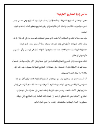 ‫افية؟‬
‫ر‬‫االحت‬ ‫المشاريع‬ ‫ة‬
‫إدار‬ ‫هي‬ ‫ما‬
‫افية‬
‫ر‬‫االحت‬ ‫يع‬‫ر‬‫المشا‬ ‫ة‬
‫ر‬‫ادا‬ ‫شهادة‬ ‫تعتبر‬
‫جميع‬ ‫تتضمن‬ ‫وهي‬ ،‫يع‬‫ر‬‫المشا‬ ‫اء‬
‫ر‬‫مد‬ ‫عليها‬ ‫يحصل‬ ‫بها‬ ‫ا‬ً
‫ف‬‫ر‬‫معت‬ ً‫شهادة‬
‫الم‬‫و‬ ‫ات‬
‫ر‬‫الخب‬
‫ارد‬‫و‬‫الم‬ ‫باستخدام‬ ‫أهدافه‬ ‫وتحقيق‬ ‫ع‬
‫المشرو‬ ‫وتقييم‬ ‫ة‬
‫ر‬‫إدا‬‫و‬ ‫لقيادة‬ ‫الالزمة‬ ‫العملية‬‫و‬ ‫األكاديمية‬ ‫ات‬
‫ر‬‫ها‬
‫المتاحة‬
.
.‫ا‬ً
‫يب‬‫ر‬‫تق‬ ‫مكان‬ ‫كل‬ ‫في‬ ‫ن‬‫موجودو‬ ‫فهم‬ ،‫المجاالت‬ ‫جميع‬ ‫في‬ ‫ا‬ً
‫ي‬‫ر‬‫ضرو‬ ‫ا‬ً
‫أمر‬ ‫فين‬‫ر‬‫المحت‬ ‫يع‬‫ر‬‫المشا‬ ‫اء‬
‫ر‬‫مد‬ ‫وجود‬ ‫عد‬ُ
‫وي‬
‫بقعة‬ ‫على‬ ‫تركز‬ ‫التي‬ ‫ى‬
‫األخر‬ ‫الشهادات‬ ‫خالف‬ ‫وعلى‬
‫مجال‬ ‫أو‬ ‫معينة‬ ‫افية‬
‫ر‬‫جغ‬
،‫محدد‬
‫شهادة‬ ‫تتميز‬
‫يع‬‫ر‬‫المشا‬ ‫افية‬
‫ر‬‫االحت‬
‫وبأي‬ ‫مجال‬ ‫أي‬ ‫في‬ ‫العمل‬ ‫الشهادة‬ ‫بهذه‬ ‫تستطيع‬ ‫أنك‬ ‫حيث‬ ،ً‫ال‬‫فع‬ ‫عالمية‬ ‫شهادة‬ ‫بكونها‬
‫مكان‬ ‫أي‬ ‫وفي‬ ‫يقة‬‫ر‬‫ط‬
.
‫ال‬ ‫الدخل‬‫و‬ ،‫اتب‬
‫ر‬‫بال‬ ‫األمر‬ ‫يتعلق‬ ‫عندما‬ ‫ة‬
‫ر‬‫كبي‬ ‫ة‬
‫ز‬‫مي‬ ‫لحامليها‬ ‫افية‬
‫ر‬‫االحت‬ ‫يع‬‫ر‬‫المشا‬ ‫ة‬
‫ر‬‫إدا‬ ‫شهادة‬ ‫تمنح‬ ‫كذلك‬
،‫محتمل‬
‫ع‬ ‫الحاصلين‬ ‫أن‬ ‫االستطالعات‬ ‫أظهرت‬ ‫حيث‬
‫أعلى‬ ‫اتب‬
‫ر‬ ‫على‬ ‫ن‬‫يحصلو‬ ‫افية‬
‫ر‬‫االحت‬ ‫يع‬‫ر‬‫المشا‬ ‫ة‬
‫ر‬‫إدا‬ ‫شهادة‬ ‫لى‬
‫ـ‬‫ب‬
20
‫يحملونها‬ ‫ال‬ ‫الذين‬ ‫أولئك‬ ‫من‬ %
.
‫ثلث‬ ‫من‬ ‫أكثر‬ ‫ن‬‫يكو‬ ‫فعندما‬ ،‫افية‬
‫ر‬‫االحت‬ ‫يع‬‫ر‬‫المشا‬ ‫ة‬
‫ر‬‫إدا‬ ‫شهادة‬ ‫من‬ ‫ا‬ ً
‫أيض‬ ‫ن‬‫يستفيدو‬ ‫فهم‬ ‫العمل‬ ‫أصحاب‬ ‫أما‬
‫ن‬‫يحملو‬ ‫ممن‬ ‫الشركة‬ ‫في‬ ‫اء‬
‫ر‬‫المد‬
‫إنجاز‬ ‫في‬ ‫الشركات‬ ‫نجاح‬ ‫احتمالية‬ ‫تزداد‬ ،‫افية‬
‫ر‬‫االحت‬ ‫يع‬‫ر‬‫المشا‬ ‫ة‬
‫ر‬‫إدا‬ ‫شهادة‬
‫ة‬
‫ر‬‫إدا‬ ‫شهادة‬ ‫على‬ ‫حصولك‬ ‫إن‬ .‫الزمني‬ ‫السقف‬‫و‬ ‫انية‬
‫ز‬‫المي‬ ‫حدود‬ ‫وضمن‬ ‫المحددة‬ ‫األهداف‬ ‫وفق‬ ‫يعها‬‫ر‬‫مشا‬
‫بطك‬‫ر‬‫ت‬ ‫التي‬‫و‬ ‫يع‬‫ر‬‫المشا‬ ‫ة‬
‫ر‬‫إلدا‬ ‫العالمية‬ ‫اللغة‬ ‫تتحدث‬ ‫أن‬‫و‬ ‫تفهم‬ ‫أن‬ ‫تستطيع‬ ‫أنك‬ ‫يعني‬ ‫افية‬
‫ر‬‫االحت‬ ‫يع‬‫ر‬‫المشا‬
‫العالم‬ ‫أنحاء‬ ‫جميع‬ ‫من‬ ‫اء‬
‫ر‬‫الخب‬‫و‬ ،‫المنظمات‬‫و‬ ،‫فين‬‫ر‬‫المحت‬ ‫اء‬
‫ر‬‫المد‬ ‫من‬ ‫بمجتمع‬
.
 