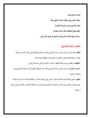 .‫المصاريف‬ ‫من‬ ‫الحد‬
.‫عليه‬ ‫المتفق‬ ‫المحدد‬ ‫الوقت‬ ‫في‬ ‫المشروع‬ ‫إنهاء‬
.‫المقررة‬ ‫الميزانية‬ ‫حسب‬ ‫المشروع‬ ‫إنجاز‬
.‫الجودة‬ ‫ضمان‬ :‫مثل‬ ‫المتطلبات‬ ‫جميع‬ ‫تنفيذ‬
.‫المشروع‬ ‫فريق‬ ‫إلى‬ ‫العميل‬ ‫من‬ ‫المشروع‬ ‫أطراف‬ ‫جميع‬ ‫إرضاء‬
‫المشاريع‬ ‫ة‬
‫إدار‬ ‫عناصر‬
‫ثقة‬ ‫يزيد‬ ‫المحدد‬ ‫الوقت‬ ‫في‬ ‫المطلوبة‬ ‫المشاريع‬ ‫فإنجاز‬ ،‫المشاريع‬ ‫إدارة‬ ‫عناصر‬ ‫أهم‬ ‫من‬ ‫يعتبر‬ ‫حيث‬ :‫الوقت‬
.‫الشركة‬ ‫على‬ ‫المكلفة‬ ‫المصروفات‬ ‫من‬ ‫الكثير‬ ‫توفيره‬ ‫إلى‬ ‫باإلضافة‬ ،‫العمالء‬
.‫الربح‬ ‫إنتاج‬ ‫زيادة‬ ‫أجل‬ ‫من‬ ‫المالية‬ ‫واألمور‬ ‫التكاليف‬ ‫مراقبة‬ ‫بها‬ ‫والمقصود‬ :‫التكاليف‬
‫بصورة‬ ‫اإلنتاج‬ ‫وعملية‬ ‫األداء‬ ‫لتقييم‬ ‫الموظفين‬ ‫عمل‬ ‫متابعة‬ ‫المشاريع‬ ‫إدارة‬ ‫عناصر‬ ‫أهم‬ ‫من‬ :‫البشرية‬ ‫الموارد‬
.‫ومستمرة‬ ‫منتظمة‬
‫متابعة‬ ‫يجب‬ ‫حيث‬ ،‫المناسبة‬ ‫والتكلفة‬ ‫المناسب‬ ‫الوقت‬ ‫في‬ ‫المشروع‬ ‫بإنجاز‬ ‫الخاصة‬ ‫المهام‬ ‫متابعة‬ ‫وتعني‬ :‫المهام‬
ً‫ا‬‫بسيط‬ ‫يكون‬ ‫قد‬ ‫العمل‬ ‫و‬ ،‫النهائية‬ ‫النقطة‬ ‫إلى‬ ‫الوصول‬ ‫وحتى‬ ‫األولية‬ ‫الصغيرة‬ ‫األمور‬ ‫من‬ ‫المشروع‬ ‫خطوات‬ ‫جميع‬
. ‫معقدا‬ ‫أو‬
 