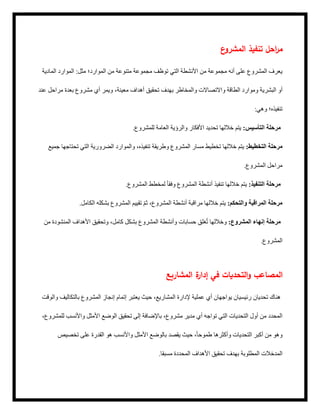 ‫ع‬
‫المشرو‬ ‫تنفيذ‬ ‫احل‬
‫ر‬‫م‬
‫المادية‬ ‫الموارد‬ :‫مثل‬ ‫الموارد؛‬ ‫من‬ ‫متنوعة‬ ‫مجموعة‬ ‫توظف‬ ‫التي‬ ‫األنشطة‬ ‫من‬ ‫مجموعة‬ ‫أنه‬ ‫على‬ ‫المشروع‬ ‫يعرف‬
‫عند‬ ‫مراحل‬ ‫بعدة‬ ‫مشروع‬ ‫أي‬ ‫ويمر‬ ،‫معينة‬ ‫أهداف‬ ‫تحقيق‬ ‫بهدف‬ ‫والمخاطر‬ ‫واالتصاالت‬ ‫الطاقة‬ ‫وموارد‬ ‫البشرية‬ ‫أو‬
:‫وهي‬ ‫تنفيذه؛‬
.‫للمشروع‬ ‫العامة‬ ‫والرؤية‬ ‫األفكار‬ ‫تحديد‬ ‫خاللها‬ ‫يتم‬ :‫التأسيس‬ ‫مرحلة‬
‫جميع‬ ‫تحتاجها‬ ‫التي‬ ‫الضرورية‬ ‫والموارد‬ ،‫تنفيذه‬ ‫وطريقة‬ ‫المشروع‬ ‫مسار‬ ‫تخطيط‬ ‫خاللها‬ ‫يتم‬ :‫التخطيط‬ ‫مرحلة‬
.‫المشروع‬ ‫مراحل‬
.‫المشروع‬ ‫لمخطط‬ ً‫ا‬‫وفق‬ ‫المشروع‬ ‫أنشطة‬ ‫تنفيذ‬ ‫خاللها‬ ‫يتم‬ :‫التنفيذ‬ ‫مرحلة‬
.‫الكامل‬ ‫بشكله‬ ‫المشروع‬ ‫تقييم‬ ّ‫م‬‫ث‬ ،‫المشروع‬ ‫أنشطة‬ ‫مراقبة‬ ‫خاللها‬ ‫يتم‬ :‫والتحكم‬ ‫المراقبة‬ ‫مرحلة‬
‫من‬ ‫المنشودة‬ ‫األهداف‬ ‫وتحقيق‬ ،‫كامل‬ ‫بشكل‬ ‫المشروع‬ ‫وأنشطة‬ ‫حسابات‬ ‫غلق‬ُ‫ت‬ ‫وخاللها‬ :‫المشروع‬ ‫إنهاء‬ ‫مرحلة‬
.‫المشروع‬
‫المشاريع‬ ‫ة‬
‫إدار‬ ‫في‬ ‫التحديات‬‫و‬ ‫المصاعب‬
‫والوقت‬ ‫بالتكاليف‬ ‫المشروع‬ ‫إنجاز‬ ‫إتمام‬ ‫يعتبر‬ ‫حيث‬ ،‫المشاريع‬ ‫إلدارة‬ ‫عملية‬ ‫أي‬ ‫يواجهان‬ ‫رئيسيان‬ ‫تحديان‬ ‫هناك‬
،‫للمشروع‬ ‫واألنسب‬ ‫األمثل‬ ‫الوضع‬ ‫تحقيق‬ ‫إلى‬ ‫باإلضافة‬ ،‫مشروع‬ ‫مدير‬ ‫أي‬ ‫تواجه‬ ‫التي‬ ‫التحديات‬ ‫أول‬ ‫من‬ ‫المحدد‬
‫تخصيص‬ ‫على‬ ‫القدرة‬ ‫هو‬ ‫واألنسب‬ ‫مثل‬‫األ‬ ‫بالوضع‬ ‫يقصد‬ ‫حيث‬ ،ً‫ا‬‫طموح‬ ‫وأكثرها‬ ‫التحديات‬ ‫أكبر‬ ‫من‬ ‫وهو‬
.‫مسبقا‬ ‫المحددة‬ ‫األهداف‬ ‫تحقيق‬ ‫هدف‬‫ب‬ ‫المطلوبة‬ ‫المدخالت‬
 