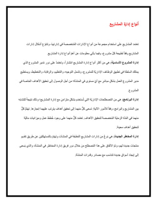 ‫المشاريع‬ ‫ة‬
‫إدار‬ ‫اع‬‫و‬‫أن‬
‫إدارات‬ ‫أشكال‬ ‫ع‬ ّ‫وتتنو‬ ،‫إدارتها‬ ‫في‬ ‫تخصصة‬ُ‫م‬‫ال‬ ‫اإلدارات‬ ‫أنواع‬ ‫من‬ ‫مجموعة‬ ‫استخدام‬ ‫على‬ ‫المشاريع‬ ‫تعتمد‬
‫المشاريع‬ ‫إدارة‬ ‫أنواع‬ ّ‫م‬‫أه‬ ‫عن‬ ‫معلومات‬ ‫يأتي‬ ‫وفيما‬ ،‫مشروع‬ ّ‫ل‬‫ك‬ ‫لطبيعة‬ ً‫ا‬‫وفق‬ ‫المشاريع‬
‫الذي‬ ‫المشروع‬ ‫دير‬ُ‫م‬ ‫دور‬ ‫على‬ ُ‫د‬‫وتعتم‬ ،ً‫ا‬‫انتشار‬ ‫شاريع‬َ‫م‬‫ال‬ ‫إدارة‬ ‫أنواع‬ ‫أكثر‬ ‫من‬ ‫هي‬ :‫ة‬ّ‫ي‬‫األساس‬ ‫المشروع‬ ‫إدارة‬
‫ويستطيع‬ ،‫والتخطيط‬ ،‫والرقابة‬ ،‫والتنظيم‬ ،‫التوجيه‬ ‫وتشمل‬ ،‫للمشروع‬ ‫ّة‬‫ي‬‫اإلدار‬ ‫الوظائف‬ ‫تطبيق‬ ‫في‬ ‫السلطة‬ ‫يمتلك‬
‫في‬ ‫الخاصة‬ ‫األهداف‬ ‫تحقيق‬ ‫إلى‬ ‫الوصول‬ ‫أجل‬ ‫من‬ ‫المنشأة؛‬ ‫في‬ ‫مستوى‬ ّ‫ي‬‫أ‬ ‫مع‬ ٍ
‫مباشر‬ ٍ‫ل‬‫بشك‬ ‫العمل‬ ‫المشروع‬ ‫مدير‬
.‫المشروع‬
‫للتشابه‬ ً‫ة‬‫نتيج‬ ‫وذلك‬ ‫المشاريع؛‬ ‫إدارة‬ ‫مع‬ ٍ‫متزامن‬ ٍ‫ل‬‫بشك‬ ‫ستخدم‬ُ‫ت‬ ‫التي‬ ‫ّة‬‫ي‬‫اإلدار‬ ‫صطلحات‬ُ‫م‬‫ال‬ ‫من‬ ‫هي‬ :‫البرنامج‬ ‫إدارة‬
ٌّ‫ل‬‫ك‬ ُّ‫م‬‫تهت‬ .‫إنجازها‬ ‫عليهما‬ ‫يترتب‬ ‫أهداف‬ ‫تحقيق‬ ‫إلى‬ ‫منهما‬ ٌّ‫ل‬‫ك‬ ‫تسعى‬ :‫اآلتية‬ ‫لألمور‬ ً‫ا‬‫وفق‬ ،‫والبرامج‬ ‫المشاريع‬ ‫بين‬
‫ّة‬‫ي‬‫مال‬ ‫وميزانيات‬ ‫عمل‬ ‫طط‬ُ‫خ‬ ‫وجود‬ ‫على‬ ‫منهما‬ ٌّ‫ل‬‫ك‬ ‫تعتمد‬ .‫األهداف‬ ‫لتحقيق‬ ‫خصصة‬ُ‫م‬‫ال‬ ‫ّة‬‫ي‬‫الزمن‬ ‫ّة‬‫د‬ُ‫م‬‫ال‬ ‫في‬ ‫منهما‬
.‫معينة‬ ‫أهداف‬ ‫لتحقيق‬
‫تقديم‬ ‫طريق‬ ‫عن‬ ‫ستهلكين‬ُ‫م‬‫بال‬ ّ‫م‬‫وتهت‬ ‫المنشآت‬ ‫في‬ ‫طبقة‬ُ‫م‬‫ال‬ ‫المشاريع‬ ‫إدارات‬ ‫من‬ ٌ‫ع‬‫نو‬ ‫هي‬ :‫الجديدة‬ ‫المخاطر‬ ‫إدارة‬
‫سعى‬َ‫ي‬ ‫والذي‬ ،‫المنشأة‬ ‫في‬ ‫المخاطر‬ ‫إدارة‬ ‫فريق‬ ‫دور‬ ‫خالل‬ ‫من‬ ‫صطلح‬ُ‫م‬‫ال‬ ‫هذا‬ ‫على‬ ‫فاق‬ّ‫ت‬‫اال‬ ّ‫م‬‫وت‬ ،‫لهم‬ ‫جديدة‬ ‫منتجات‬
.‫المنشأة‬ ‫وقدرات‬ ‫مصادر‬ ‫مع‬ ‫تتناسب‬ ‫جديدة‬ ٍ‫ق‬‫أسوا‬ ‫إيجاد‬ ‫إلى‬
 