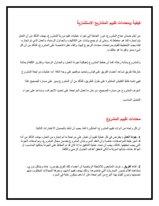 ‫االستثمارية‬ ‫المشاريع‬ ‫تقييم‬ ‫ومحددات‬ ‫كيفية‬
‫العمل‬ ‫أن‬ ‫من‬ ‫التأكد‬ ‫بهدف‬ ،‫للمشروع‬ ‫دورية‬ ‫تقيم‬ ‫عمليات‬ ‫إجراء‬ ‫إلى‬ ‫الحاجة‬ ‫تبرز‬ ،‫المشروع‬ ‫نجاح‬ ‫ضمان‬ ‫أجل‬ ‫من‬
،‫إنجازه‬ ‫تم‬ ‫الذي‬ ‫والعمل‬ ،‫الزمنية‬ ‫والجداول‬ ،‫التكاليف‬ ‫عن‬ ‫بيانات‬ ‫جمع‬ ‫تم‬ ‫لو‬ ‫وحتى‬ .‫له‬ ‫مخطط‬ ‫هو‬ ‫کما‬ ‫إنجازه‬ ‫يتم‬
‫كل‬ ‫أن‬ ‫من‬ ‫للتأكد‬ ،‫المشروع‬ ‫على‬ ‫فاحصة‬ ‫نظرة‬ ‫وإلقاء‬ ،‫إليها‬ ‫للرجوع‬ ،‫محددة‬ ‫بمراجعات‬ ‫للقيام‬ ‫التخطيط‬ ‫يجب‬ ‫فإنه‬
.‫مطلوب‬ ‫هو‬ ‫ما‬ ‫وفق‬ ‫يسير‬ ‫شيء‬
‫بمثابة‬ )‫الكلفة‬ ‫وتقارير‬ ،‫الزمنية‬ ‫والجداول‬ ،‫العمل‬ ‫تجزئة‬ ‫(هيكلية‬ ‫المشروع‬ ‫خطط‬ ‫أن‬ ‫كما‬ ،‫رحلة‬ ‫بمثابة‬ ‫والمشروع‬
‫المشروع‬ ‫مراجعة‬ ‫عمليات‬ ‫أما‬ .‫الدقة‬ ‫وجه‬ ‫على‬ ‫موقعهم‬ ‫وتحديد‬ ‫قياس‬ ‫على‬ ‫الفريق‬ ‫أعضاء‬ ‫تساعد‬ ‫طريق‬ ‫خارطة‬
‫فإذا‬ .‫الصحيح‬ ‫مساره‬ ‫على‬ ‫يسير‬ ‫المشروع‬ ‫أن‬ ‫من‬ ‫للتأكد‬ ،‫الطريق‬ ‫طول‬ ‫على‬ ‫المنتشرة‬ ‫التفتيش‬ ‫نقاط‬ ‫تشبه‬ ‫فهي‬
‫إجراء‬ ‫على‬ ‫وتساعد‬ ،‫االنحراف‬ ‫تحديد‬ ‫على‬ ‫المراجعة‬ ‫تعمل‬ ‫ما‬ ‫سرعان‬ ،‫الصحيح‬ ‫مساره‬ ‫عن‬ ‫المشروع‬ ‫انحرف‬
.‫المناسب‬ ‫التعديل‬
‫ع‬
‫المشرو‬ ‫تقييم‬ ‫محددات‬
:‫التالية‬ ‫االعتبارات‬ ‫بالحسبان‬ ‫تأخذ‬ ‫أن‬ ‫يجب‬ ،‫آنفا‬ ‫المذكورة‬ ،‫المشروع‬ ‫تقييم‬ ‫أدوات‬ ‫من‬ ‫واحدة‬ ‫كل‬ ‫ان‬
‫أنه‬ ‫من‬ ‫التأكد‬ ‫بهدف‬ ،‫العمل‬ ‫من‬ ‫إنجازه‬ ‫تم‬ ‫ما‬ ‫مراجعة‬ ‫على‬ ‫تعمل‬ ‫أن‬ ‫تقييم‬ ‫عملية‬ ‫كل‬ ‫في‬ ‫يفترض‬ : ‫العمل‬ ‫جودة‬ -1
‫الجودة‬ ‫فات‬‫ومواص‬ ،‫المشروع‬ ‫مجال‬ ‫يتضمن‬ ‫المشروع‬ ‫بشأن‬ ‫المبرم‬ ‫العقد‬ ‫وأن‬ ‫خاصة‬ ،‫للمواصفات‬ ‫طبقا‬ ‫أنجز‬ ‫قد‬
‫أو‬ ،‫المناسب‬ ‫بشكلها‬ ‫الجودة‬ ‫على‬ ‫الحفاظ‬ ‫تم‬ ‫قد‬ ‫كان‬ ‫إذا‬ ‫ما‬ ‫التدقيق‬ ‫عملية‬ ‫تحدد‬ ‫أن‬ ‫يجب‬ ،‫كذلك‬ .‫تحقيقها‬ ‫يجب‬ ‫التي‬
.‫والكلفة‬ ‫الزمني‬ ‫الجدول‬ ‫أهداف‬ ‫تتحقق‬ ‫لکي‬ ‫ما‬ ‫تسوية‬ ‫بشأنها‬ ‫حدثت‬ ‫قد‬ ‫أنها‬
،‫دوري‬ ‫وبشكل‬ ‫عادة‬ ،‫يقومون‬ ‫الفرق‬ ‫تلك‬ ‫أعضاء‬ ‫أن‬ ‫الرياضية‬ ‫لألنشطة‬ ‫المتابعون‬ ‫عرف‬ : ‫الفريق‬ ‫أداء‬ -2
‫منهم‬ ‫المطلوب‬ ‫المجاالت‬ ‫ومعرفة‬ ،‫أدائهم‬ ‫تقييم‬ ‫بهدف‬ ‫وذلك‬ ،‫خاضوها‬ ‫التي‬ ‫المباريات‬ ‫تصور‬ ‫أفالم‬ ‫بمشاهدة‬
.‫السوء‬ ‫في‬ ‫غاية‬ ‫سيكون‬ ‫أداءهم‬ ‫فإن‬ ،‫المراجعة‬ ‫من‬ ‫النوع‬ ‫بهذا‬ ‫القيام‬ ‫وبدون‬ ‫تحسينها‬
 