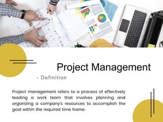 Project management refers to a process of effectively
leading a work team that involves planning and
organizing a company’s resources to accomplish the
goal within the required time frame.
Project Management
- Definition
 