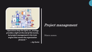 Project management
Nimra zaman.
“Operations keep the lights on, strategy
provides a light at the end of the tunnel,
but project management is the train
engine that moves the organization
forward.”
– Joy Gumz
 