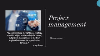 Project
management
“Operations keep the lights on, strategy
provides a light at the end of the tunnel,
but project management is the train
engine that moves the organization
forward.”
– Joy Gumz
Nimra zaman.
 