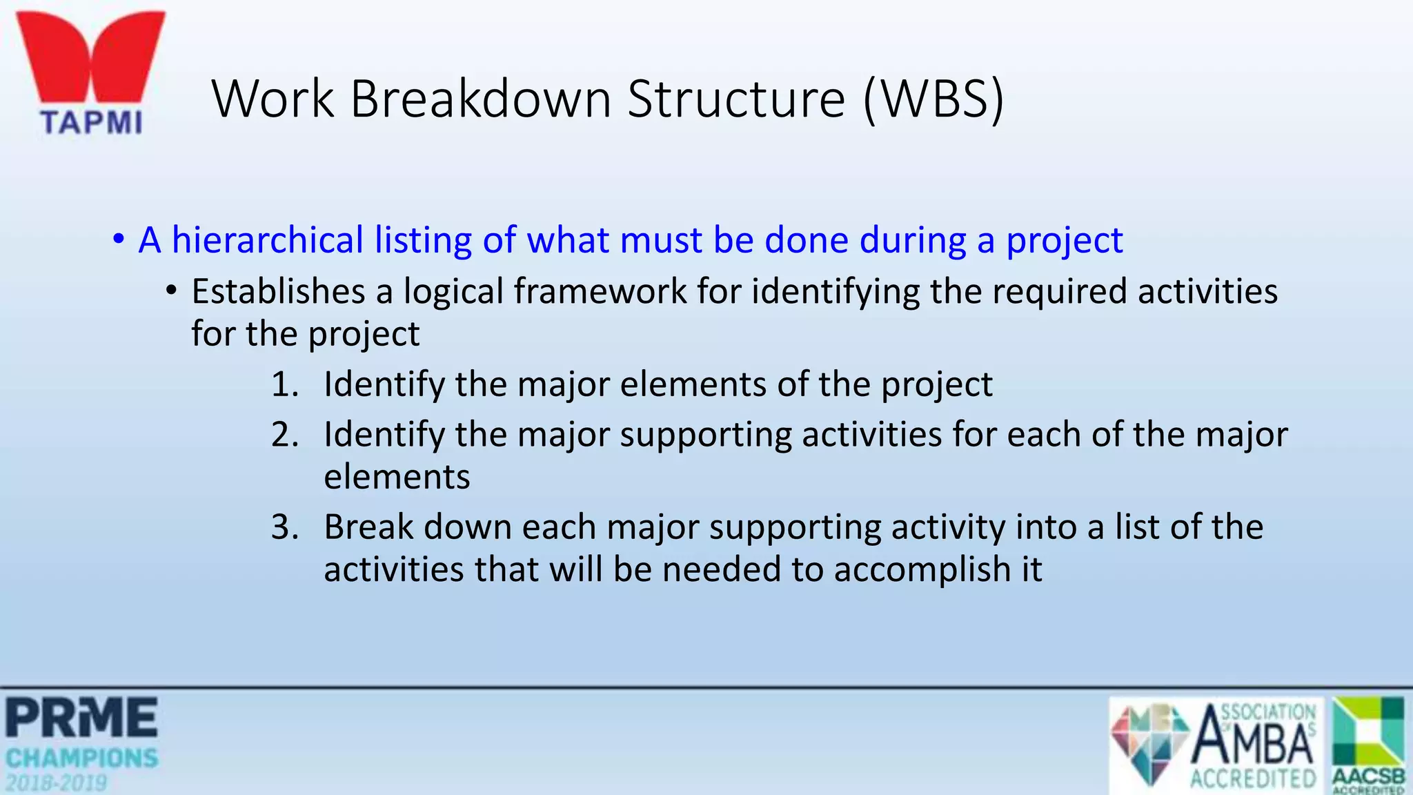 Work Breakdown Structure (WBS)
• A hierarchical listing of what must be done during a project
• Establishes a logical framework for identifying the required activities
for the project
1. Identify the major elements of the project
2. Identify the major supporting activities for each of the major
elements
3. Break down each major supporting activity into a list of the
activities that will be needed to accomplish it
 