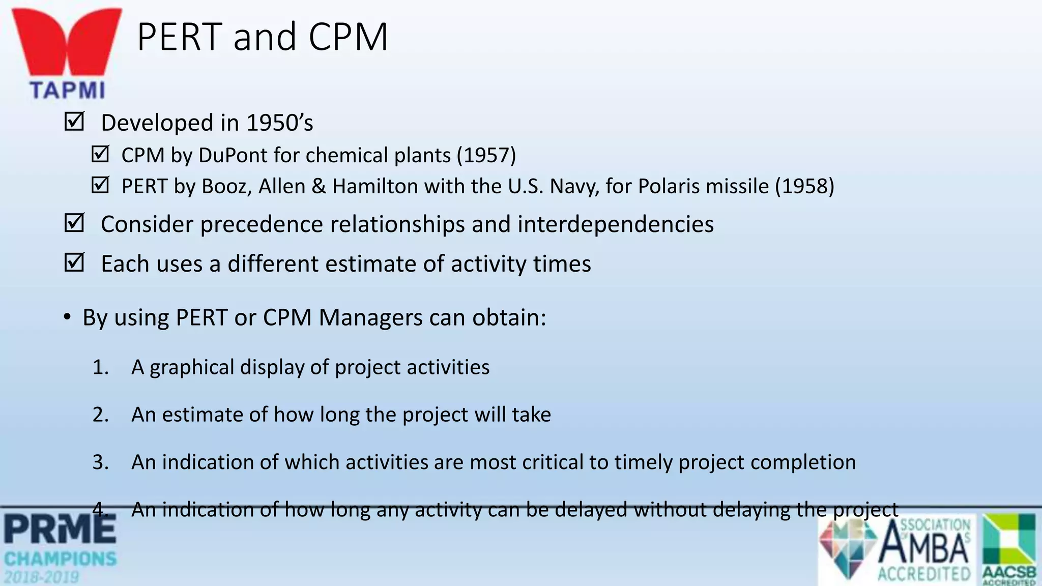 PERT and CPM
 Developed in 1950’s
 CPM by DuPont for chemical plants (1957)
 PERT by Booz, Allen & Hamilton with the U.S. Navy, for Polaris missile (1958)
 Consider precedence relationships and interdependencies
 Each uses a different estimate of activity times
• By using PERT or CPM Managers can obtain:
1. A graphical display of project activities
2. An estimate of how long the project will take
3. An indication of which activities are most critical to timely project completion
4. An indication of how long any activity can be delayed without delaying the project
 
