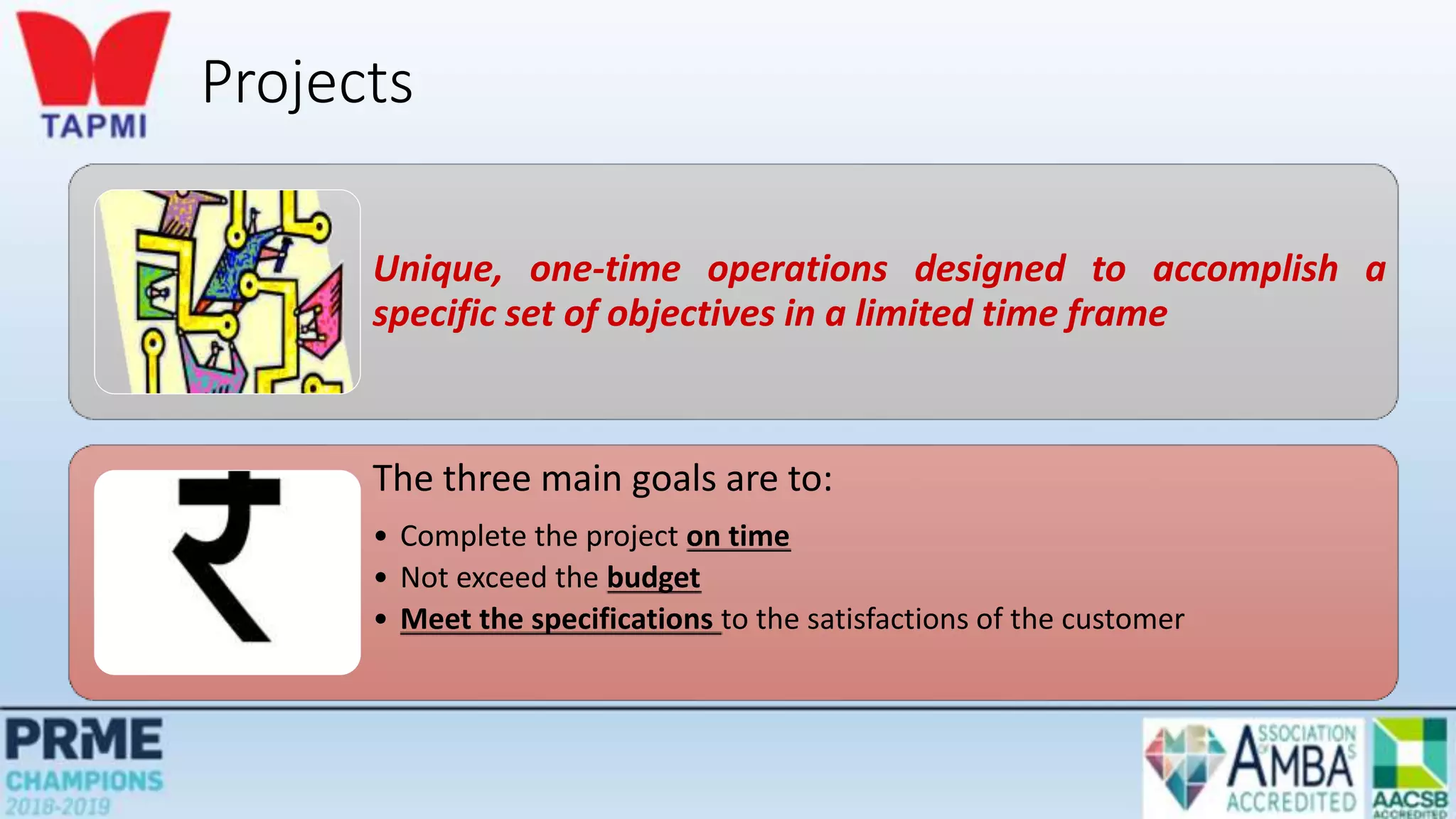 Projects
Unique, one-time operations designed to accomplish a
specific set of objectives in a limited time frame
The three main goals are to:
• Complete the project on time
• Not exceed the budget
• Meet the specifications to the satisfactions of the customer
 