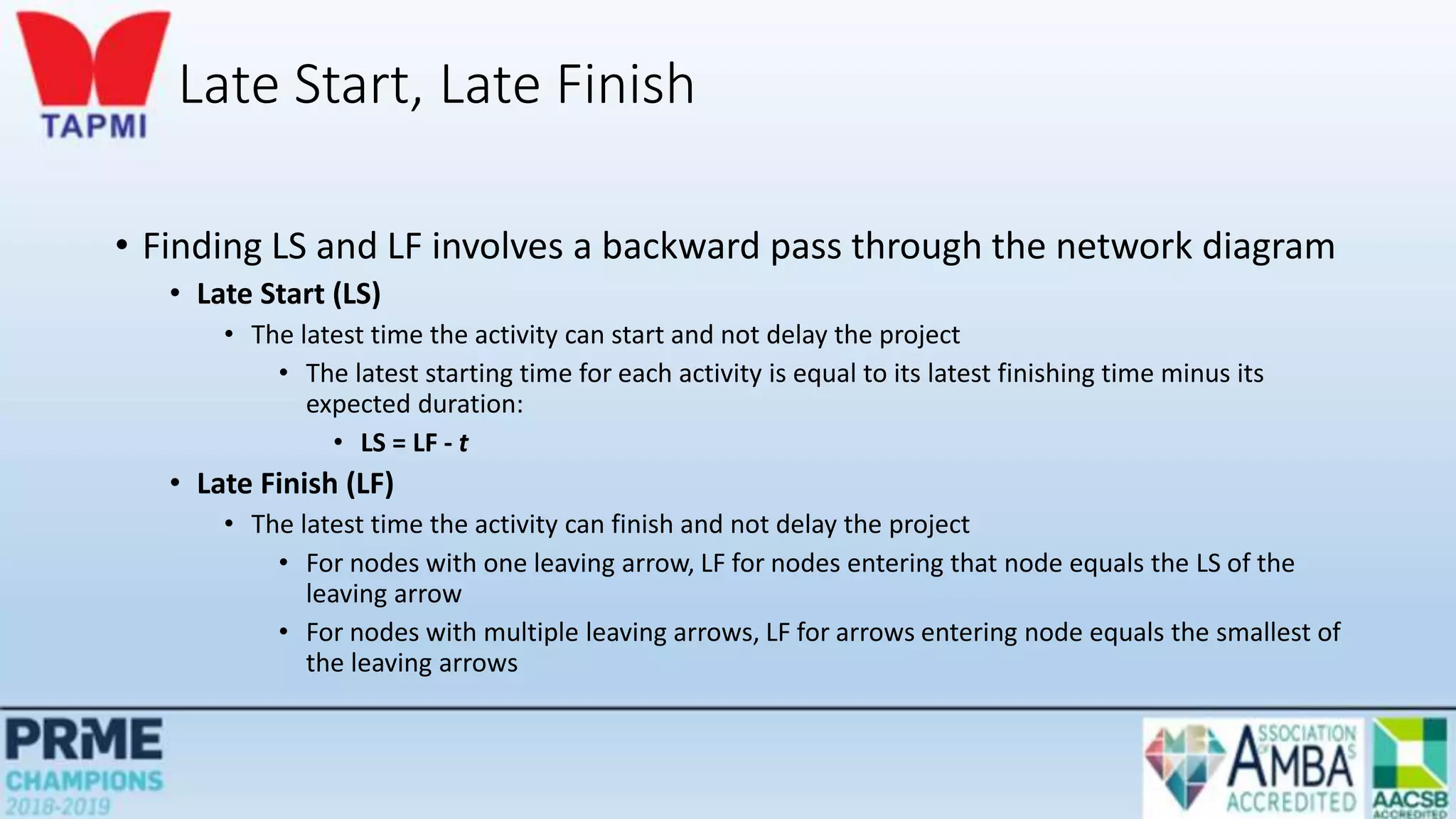 Late Start, Late Finish
• Finding LS and LF involves a backward pass through the network diagram
• Late Start (LS)
• The latest time the activity can start and not delay the project
• The latest starting time for each activity is equal to its latest finishing time minus its
expected duration:
• LS = LF - t
• Late Finish (LF)
• The latest time the activity can finish and not delay the project
• For nodes with one leaving arrow, LF for nodes entering that node equals the LS of the
leaving arrow
• For nodes with multiple leaving arrows, LF for arrows entering node equals the smallest of
the leaving arrows
 
