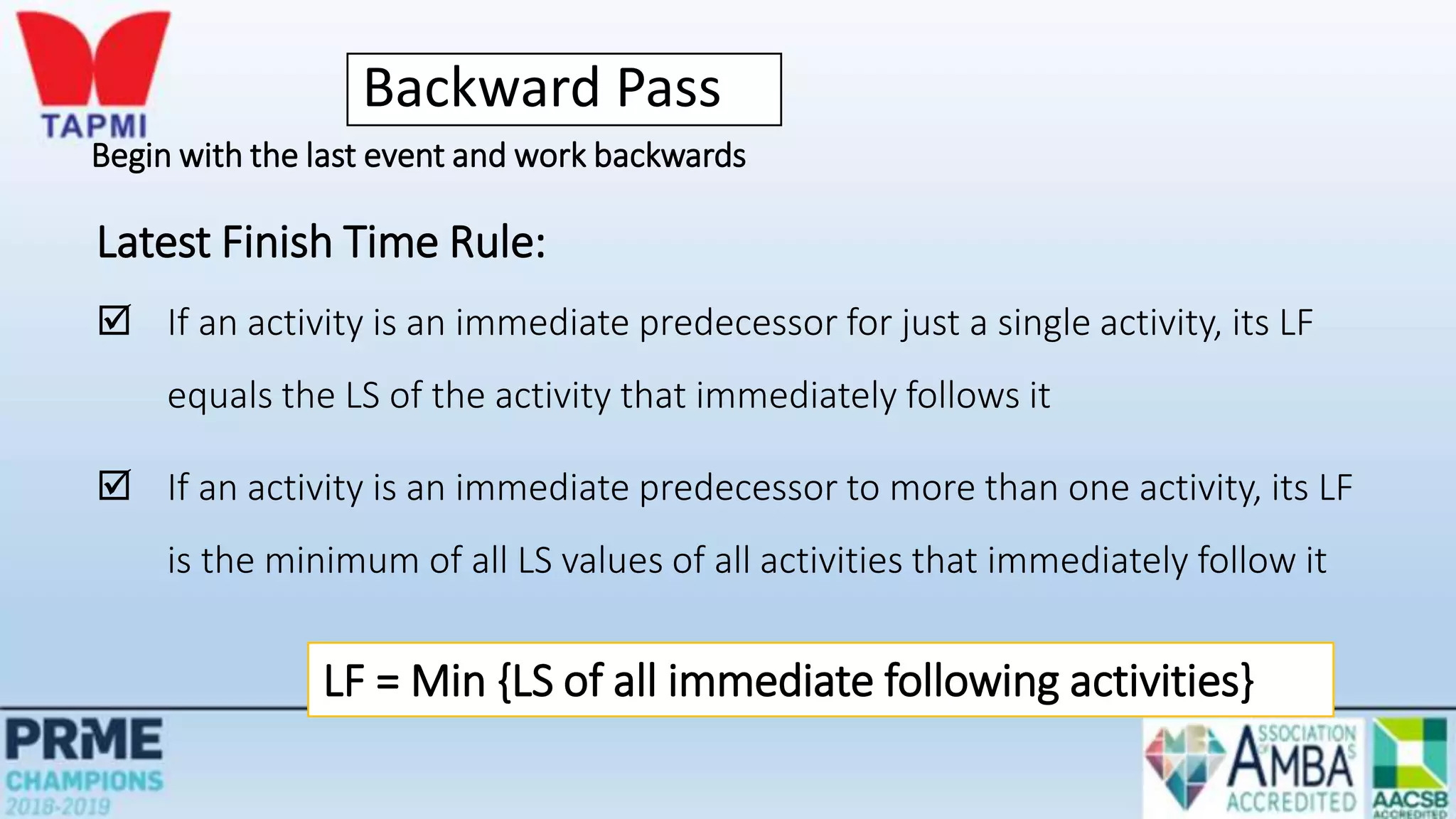 Backward Pass
Begin with the last event and work backwards
Latest Finish Time Rule:
 If an activity is an immediate predecessor for just a single activity, its LF
equals the LS of the activity that immediately follows it
 If an activity is an immediate predecessor to more than one activity, its LF
is the minimum of all LS values of all activities that immediately follow it
LF = Min {LS of all immediate following activities}
 