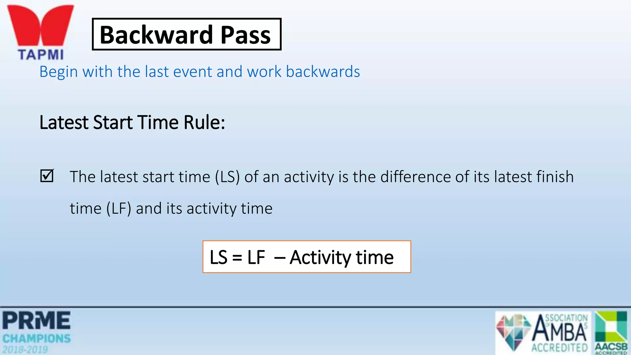Begin with the last event and work backwards
Latest Start Time Rule:
 The latest start time (LS) of an activity is the difference of its latest finish
time (LF) and its activity time
LS = LF – Activity time
Backward Pass
 