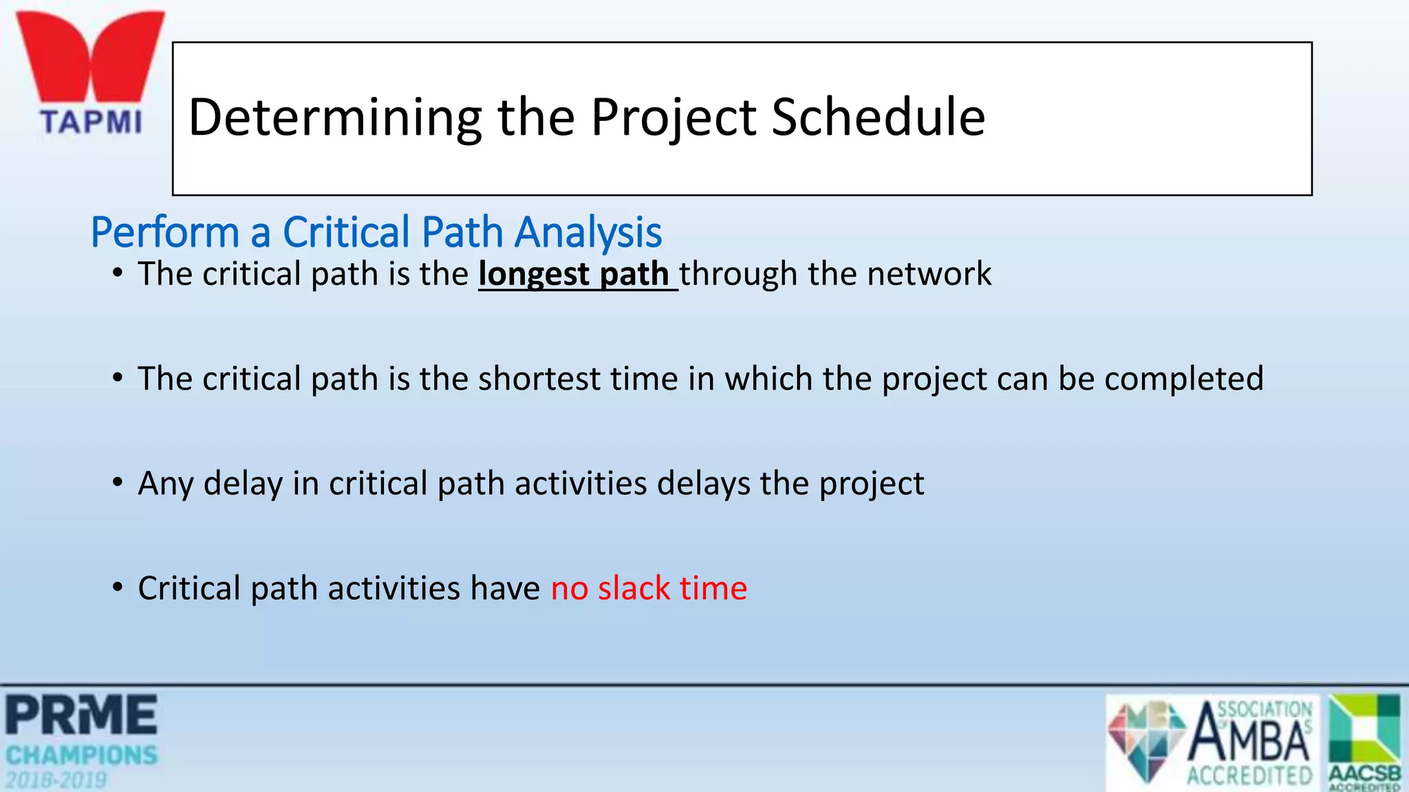 Determining the Project Schedule
• The critical path is the longest path through the network
• The critical path is the shortest time in which the project can be completed
• Any delay in critical path activities delays the project
• Critical path activities have no slack time
Perform a Critical Path Analysis
 