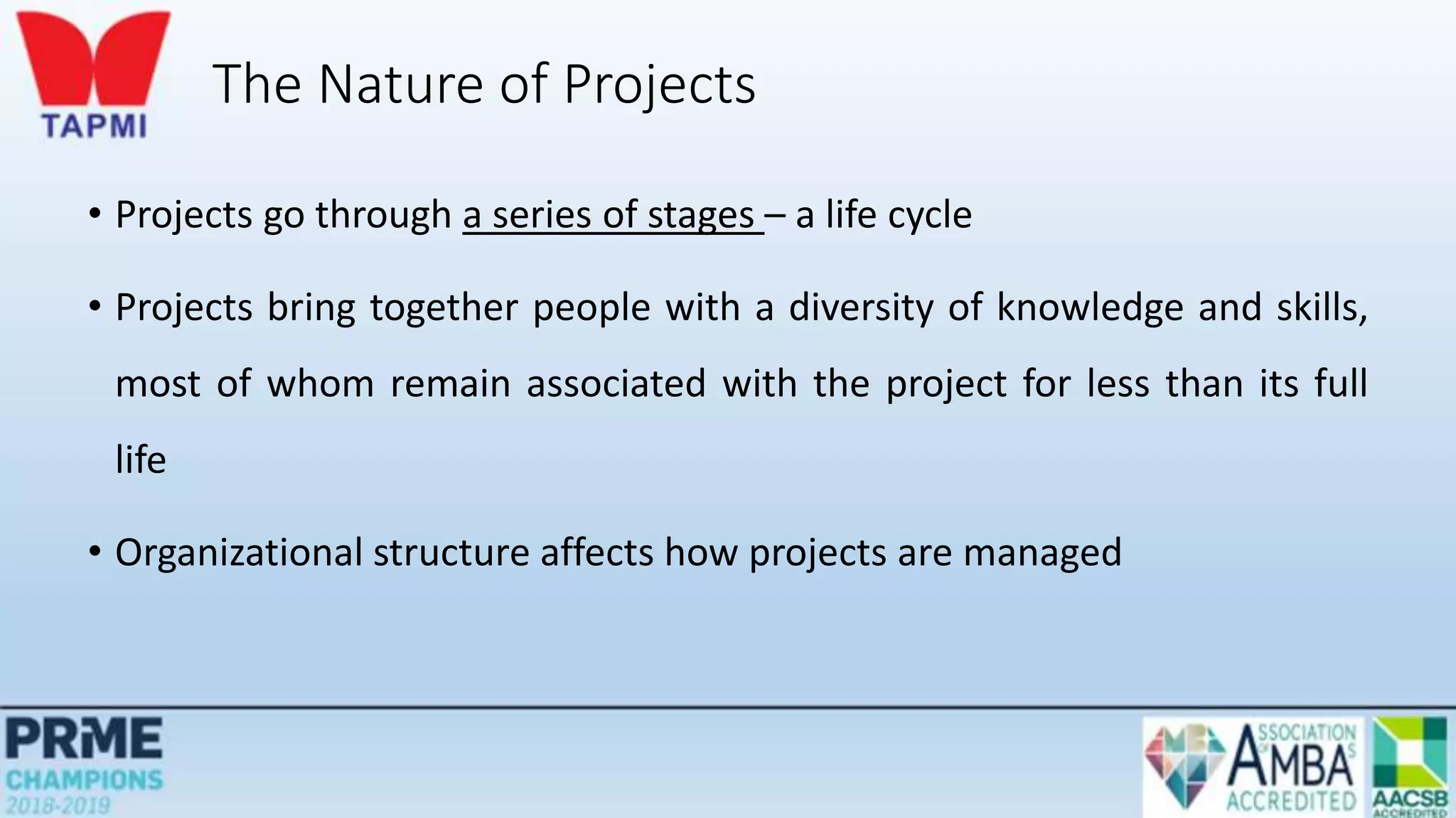 The Nature of Projects
• Projects go through a series of stages – a life cycle
• Projects bring together people with a diversity of knowledge and skills,
most of whom remain associated with the project for less than its full
life
• Organizational structure affects how projects are managed
 