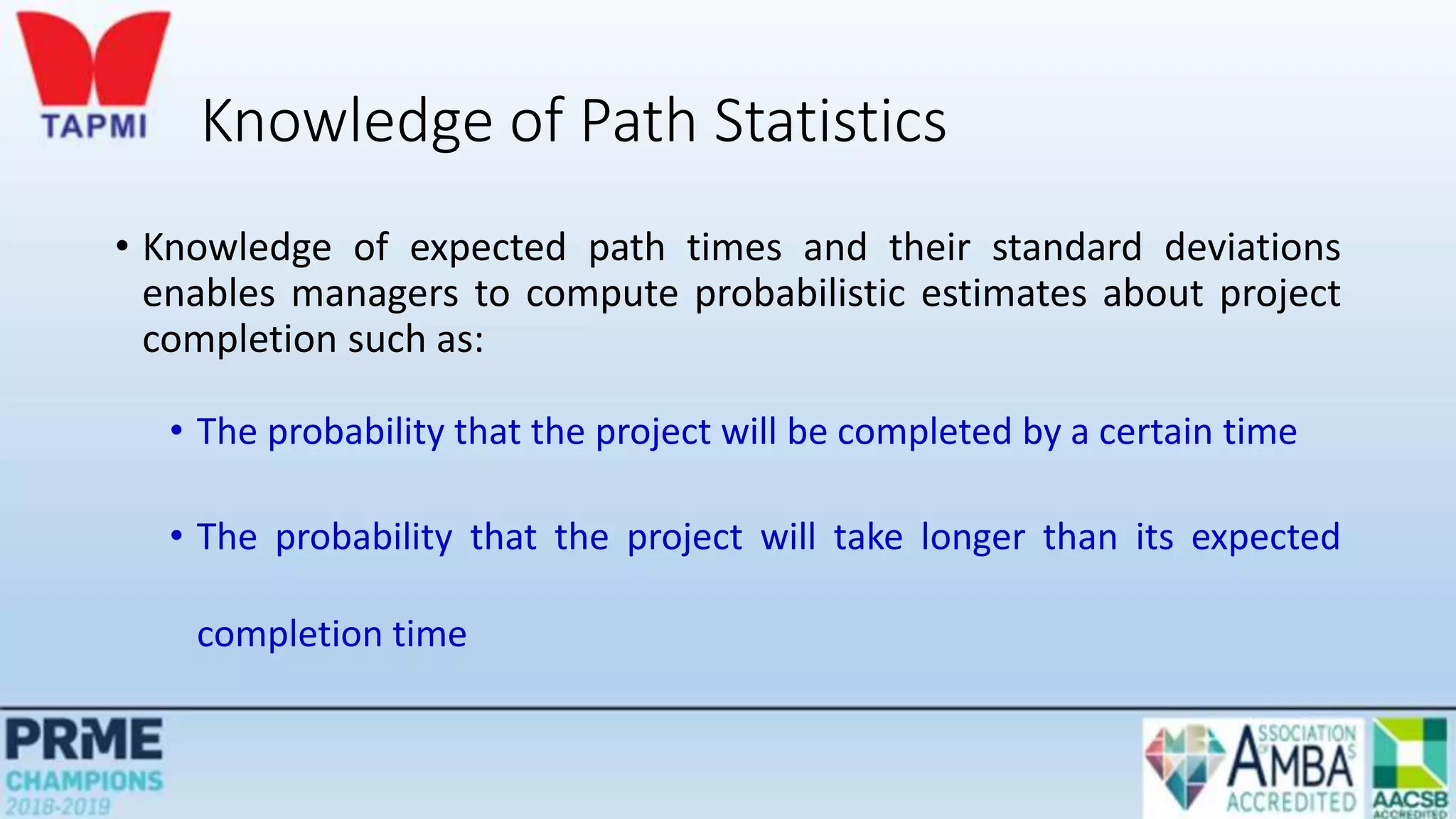 Knowledge of Path Statistics
• Knowledge of expected path times and their standard deviations
enables managers to compute probabilistic estimates about project
completion such as:
• The probability that the project will be completed by a certain time
• The probability that the project will take longer than its expected
completion time
 