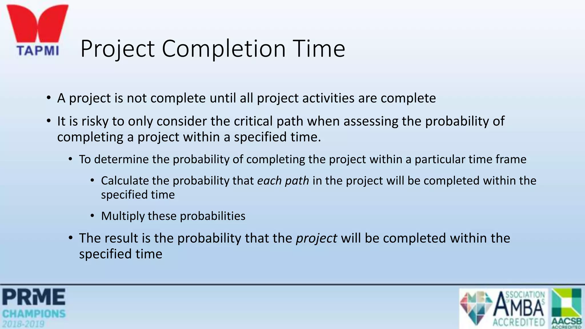 Project Completion Time
• A project is not complete until all project activities are complete
• It is risky to only consider the critical path when assessing the probability of
completing a project within a specified time.
• To determine the probability of completing the project within a particular time frame
• Calculate the probability that each path in the project will be completed within the
specified time
• Multiply these probabilities
• The result is the probability that the project will be completed within the
specified time
 
