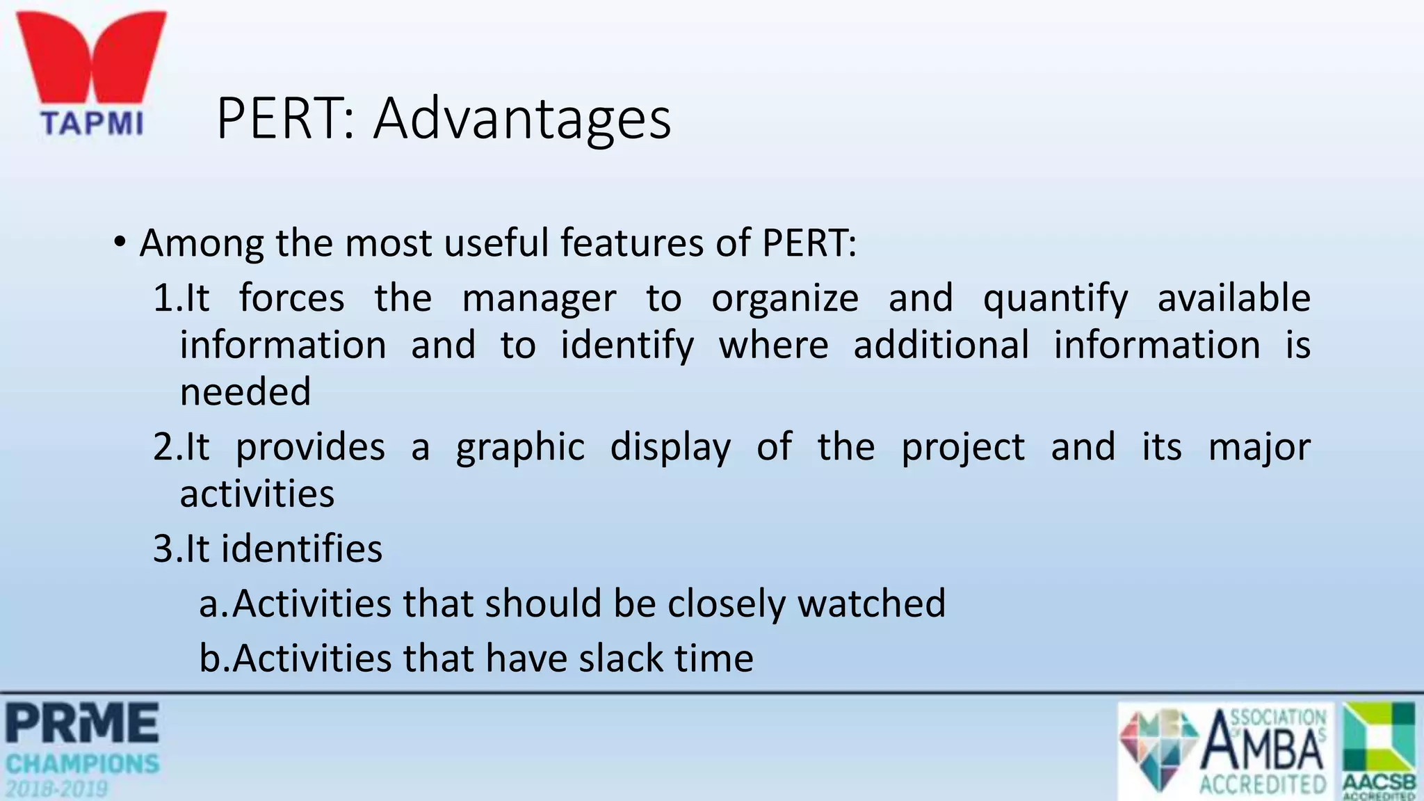 PERT: Advantages
• Among the most useful features of PERT:
1.It forces the manager to organize and quantify available
information and to identify where additional information is
needed
2.It provides a graphic display of the project and its major
activities
3.It identifies
a.Activities that should be closely watched
b.Activities that have slack time
 