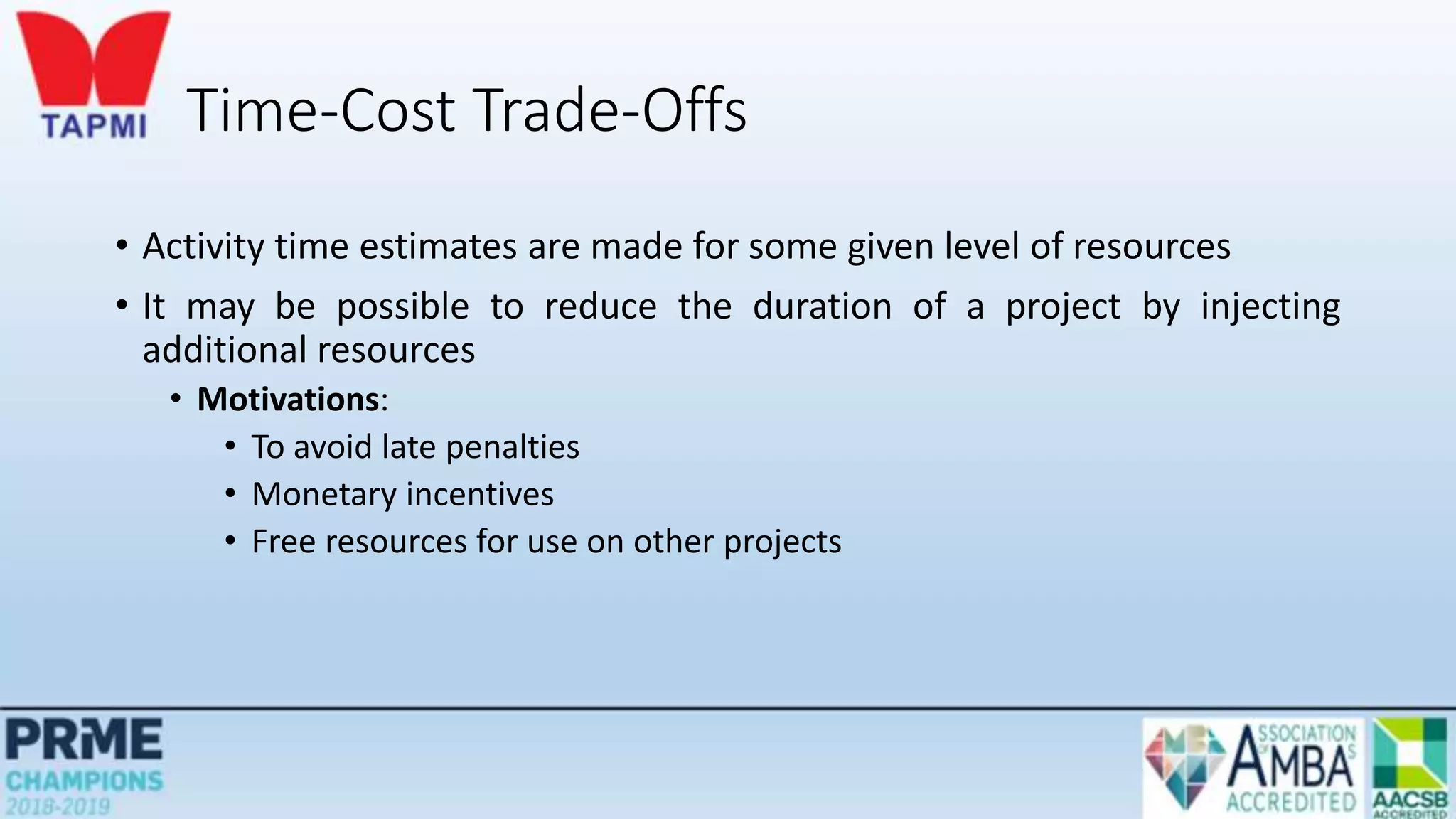 Time-Cost Trade-Offs
• Activity time estimates are made for some given level of resources
• It may be possible to reduce the duration of a project by injecting
additional resources
• Motivations:
• To avoid late penalties
• Monetary incentives
• Free resources for use on other projects
 
