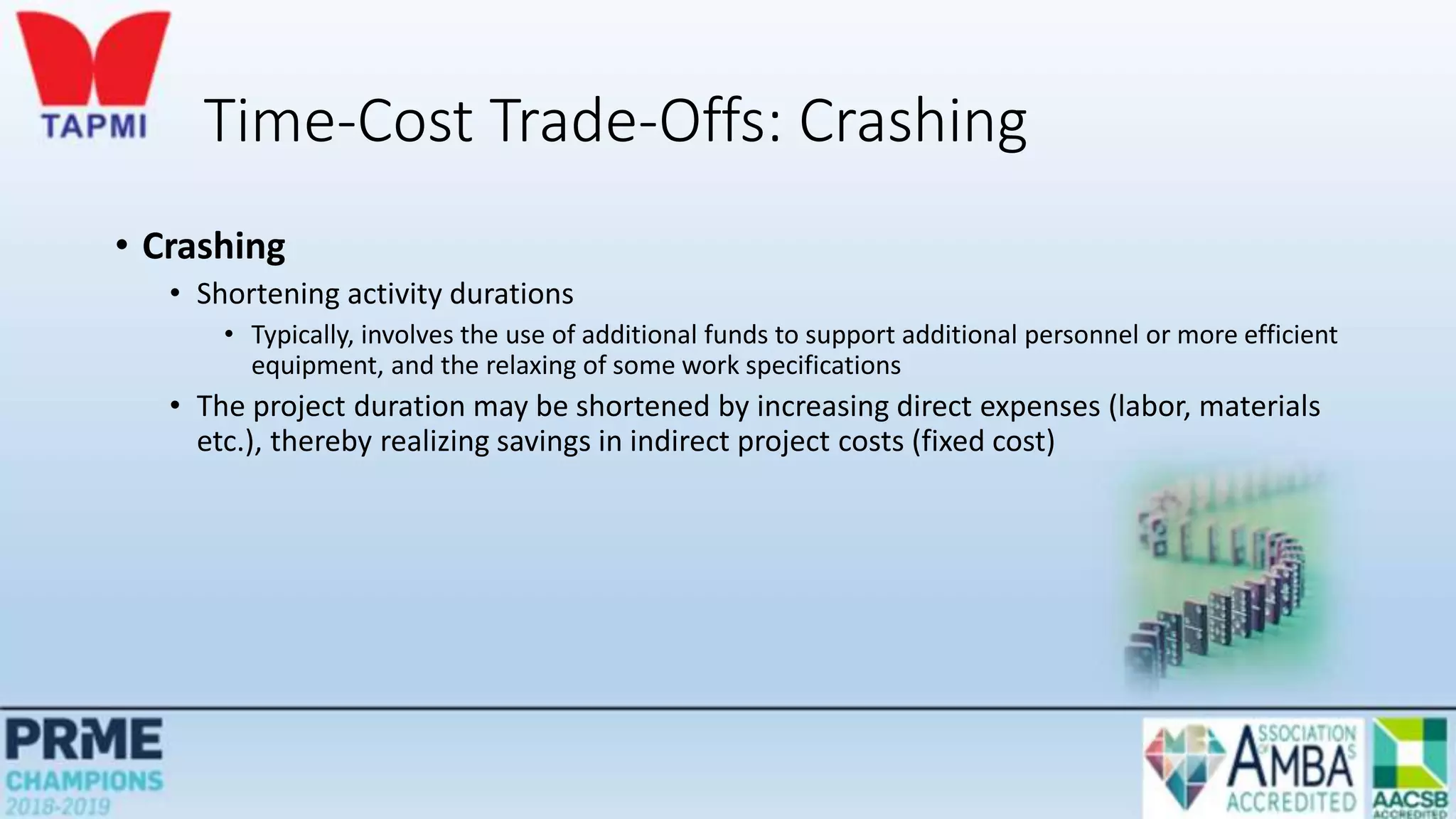 Time-Cost Trade-Offs: Crashing
• Crashing
• Shortening activity durations
• Typically, involves the use of additional funds to support additional personnel or more efficient
equipment, and the relaxing of some work specifications
• The project duration may be shortened by increasing direct expenses (labor, materials
etc.), thereby realizing savings in indirect project costs (fixed cost)
 