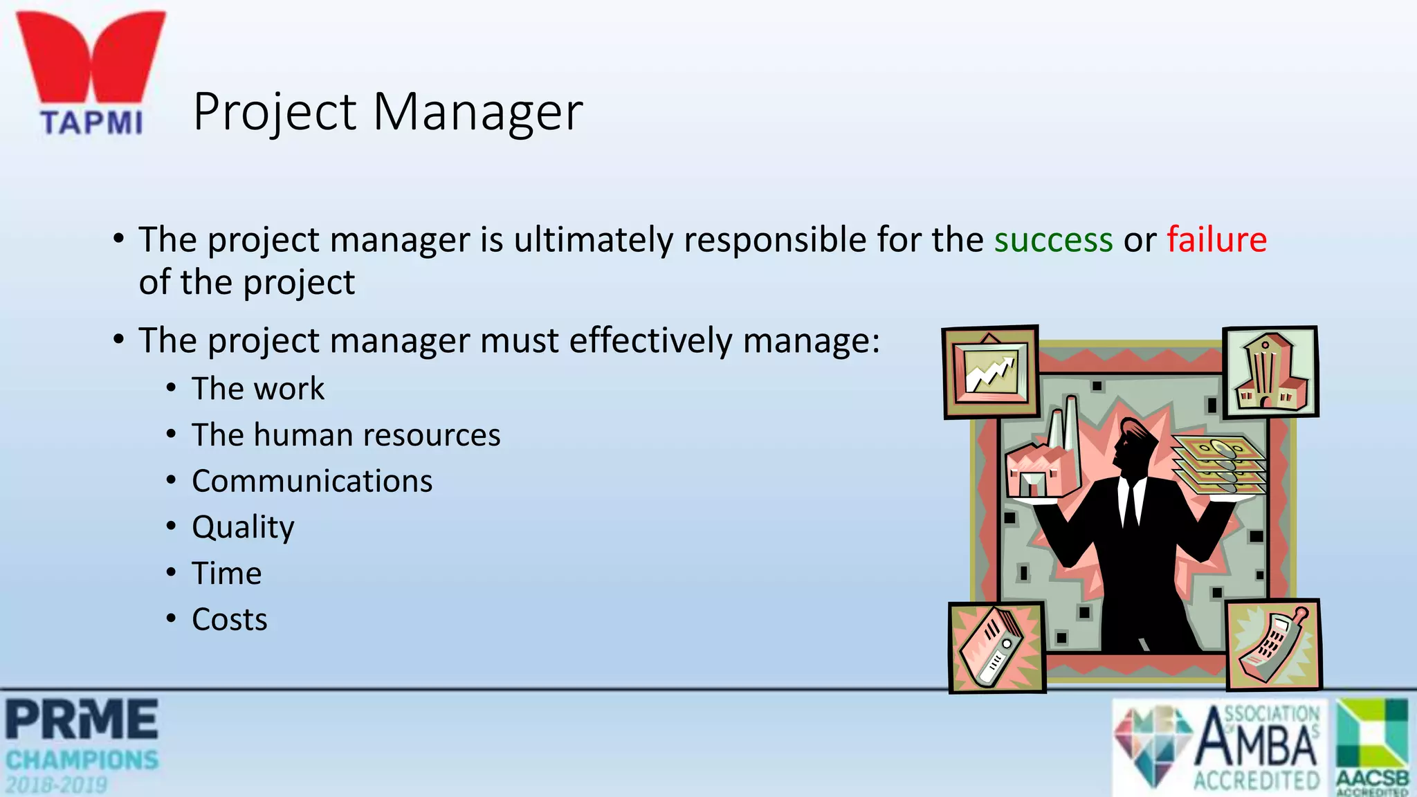 Project Manager
• The project manager is ultimately responsible for the success or failure
of the project
• The project manager must effectively manage:
• The work
• The human resources
• Communications
• Quality
• Time
• Costs
 