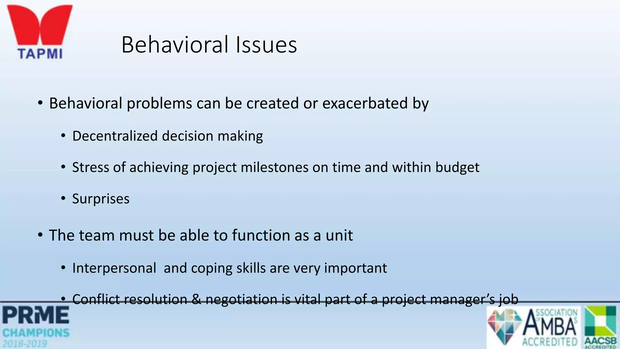 Behavioral Issues
• Behavioral problems can be created or exacerbated by
• Decentralized decision making
• Stress of achieving project milestones on time and within budget
• Surprises
• The team must be able to function as a unit
• Interpersonal and coping skills are very important
• Conflict resolution & negotiation is vital part of a project manager’s job
 