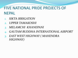 FIVE NATIONAL PRIDE PROJECTS OF
NEPAL
1. SIKTA IRRIGATION
2. UPPER TAMAKOSHI
3. MELAMCHI KHANEPANI
4. GAUTAM BUDDHA INTERNATIONAL AIRPORT
5. EAST WEST HIGHWAY ( MAHENDRA
HIGHWAY)
 