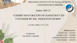 PRESTIGE INSTITUTE OF MANAGEMENT
AND RESEARCH,INDORE
Session: 2022-23
“EXHIBIT ION FOREXPO OF HANDCRAFT ED
TOYSMADE BY JAIL INMAT ESIN DEW
AS”
CLASS- MBA-FT-C-III
PRESENT EDBY :
TANISHAJAIN – 1121214347
TANISHKADOSI – 1121214066
TEJENDRABHADURIYA-1121214378
TISHI AGRAW
AL – 1121213636
GUIDEDBY:
DR. SHWETAMOGRE
 